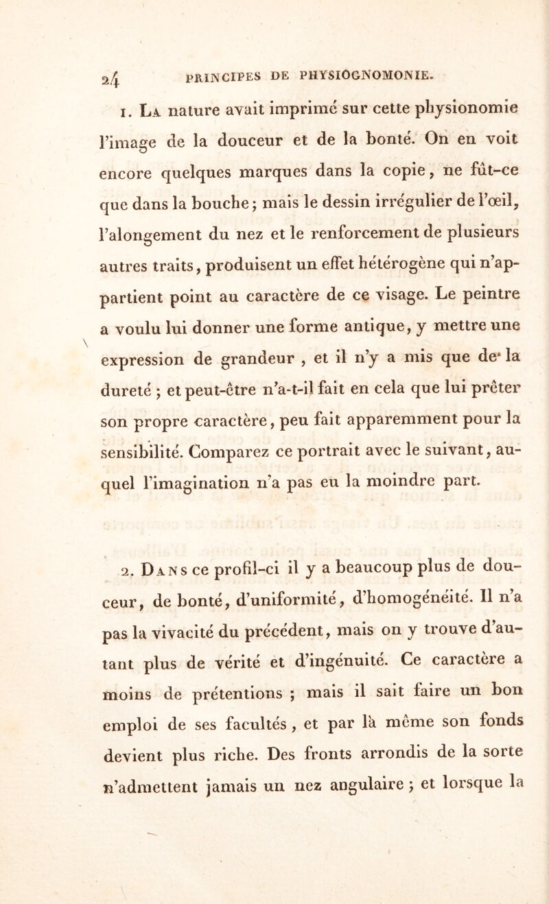 1. Là nature avait imprimé sur cette physionomie l’image de la douceur et de la bonté. On en voit encore quelques marques dans la copie , ne fut-ce que dans la bouche ; mais le dessin irrégulier de l’œil, i’alongement du nez et le renforcement de plusieurs autres traits, produisent un effet hétérogène qui n’ap¬ partient point au caractère de ce visage. Le peintre a voulu lui donner une forme antique, y mettre une expression de grandeur , et il n’y a mis que de* la dureté ; et peut-être n’a-t-il fait en cela que lui prêter son propre caractère, peu fait apparemment pour la sensibilité. Comparez ce portrait avec le suivant, au¬ quel l’imagination na pas eu la moindre part. 2. Dans ce profil-ci il y a beaucoup plus de dou¬ ceur, de bonté, d’uniformité, d’homogénéité. Il n’a pas la vivacité du précédent, mais on y trouve d’au¬ tant plus de vérité et d’ingénuité. Ce caractère a moins de prétentions ; mais il sait faire un bon emploi de ses facultés , et par la même son fonds devient plus riche. Des fronts arrondis de la sorte n’admettent jamais un nez angulaire ; et lorsque la