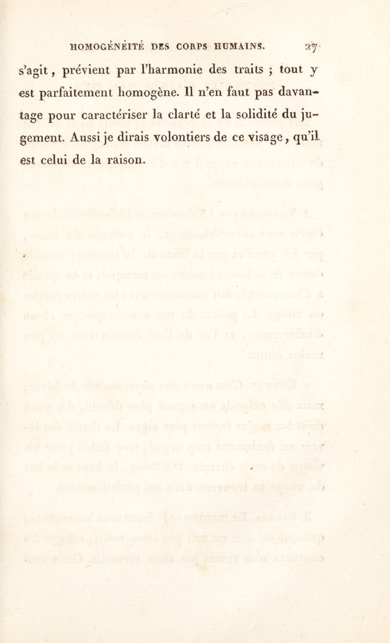 s’agit, prévient par l’harmonie des traits ; tout y est parfaitement homogène. 11 n’en faut pas davan-® tage pour caractériser la clarté et la solidité du ju¬ gement. Aussi je dirais volontiers de ce visage, qu’il est celui de la raison.