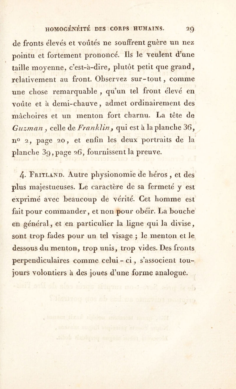 de fronts élevés et voûtés ne souffrent guère un nez pointu et fortement prononcé. Ils le veulent d’une taille moyenne,, c’est-â-dire, plutôt petit que grand, relativement au front. Observez sur-tout , comme une chose remarquable , qu’un tel front élevé en voûte et a demi-chauve, admet ordinairement des mâchoires et un menton fort charnu. La tête de Guzman , celle de Franklin, qui est à la planche 36, n° 2, page 20, et enfin les deux portraits de la planche 3g,page 26, fournissent la preuve. 4. Fritland. Autre physionomie de héros , et des plus majestueuses. Le caractère de sa fermeté y est exprimé avec beaucoup de vérité. Cet homme est fait pour commander, et non pour obéir. La bouche en général, et en particulier la ligne qui la divise, sont trop fades pour un tel visage ; le menton et le dessous du menton, trop unis, trop vides. Des fronts perpendiculaires comme celui - ci, s’associent tou¬ jours volontiers à des joues d’une forme analogue. >