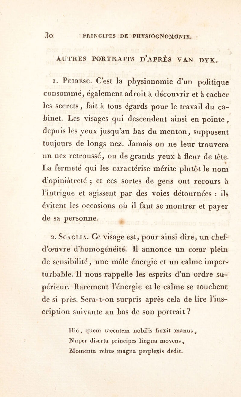 AUTRES PORTRAITS DIAPRES VAN DYK. 1, Peiresc. Ccst îa physionomie d’un politique consommé, également adroit a découvrir et a cacher les secrets, fait à tous égards pour le travail du ca¬ binet. Les visages qui descendent ainsi en pointe , depuis les yeux jusqu’au bas du menton, supposent toujours de longs nez. Jamais on ne leur trouvera un nez retroussé, ou de grands yeux à fleur de tête. à La fermeté qui les caractérise mérite plutôt le nom d’opiniâtreté ; et ces sortes de gens ont recours a l’intrigue et agissent par des voies détournées : ils évitent les occasions où il faut se montrer et payer de sa personne. 2. Scàglia. Ce visage est, pour ainsi dire, un chef- d’œuvre d’homogénéité. Il annonce un cœur plein de sensibilité, une mâle énergie et un calme imper¬ turbable. 11 nous rappelle les esprits d’un ordre su¬ périeur. Rarement l’énergie et le calme se touchent de si près. Sera-t-on surpris après cela de lire l’ins¬ cription suivante au bas de son portrait ? Hic, quem tacentem nobilis finxit manus, Nuper diserta principes lingua moyens, Momenta rebus magna perplexis dédit*