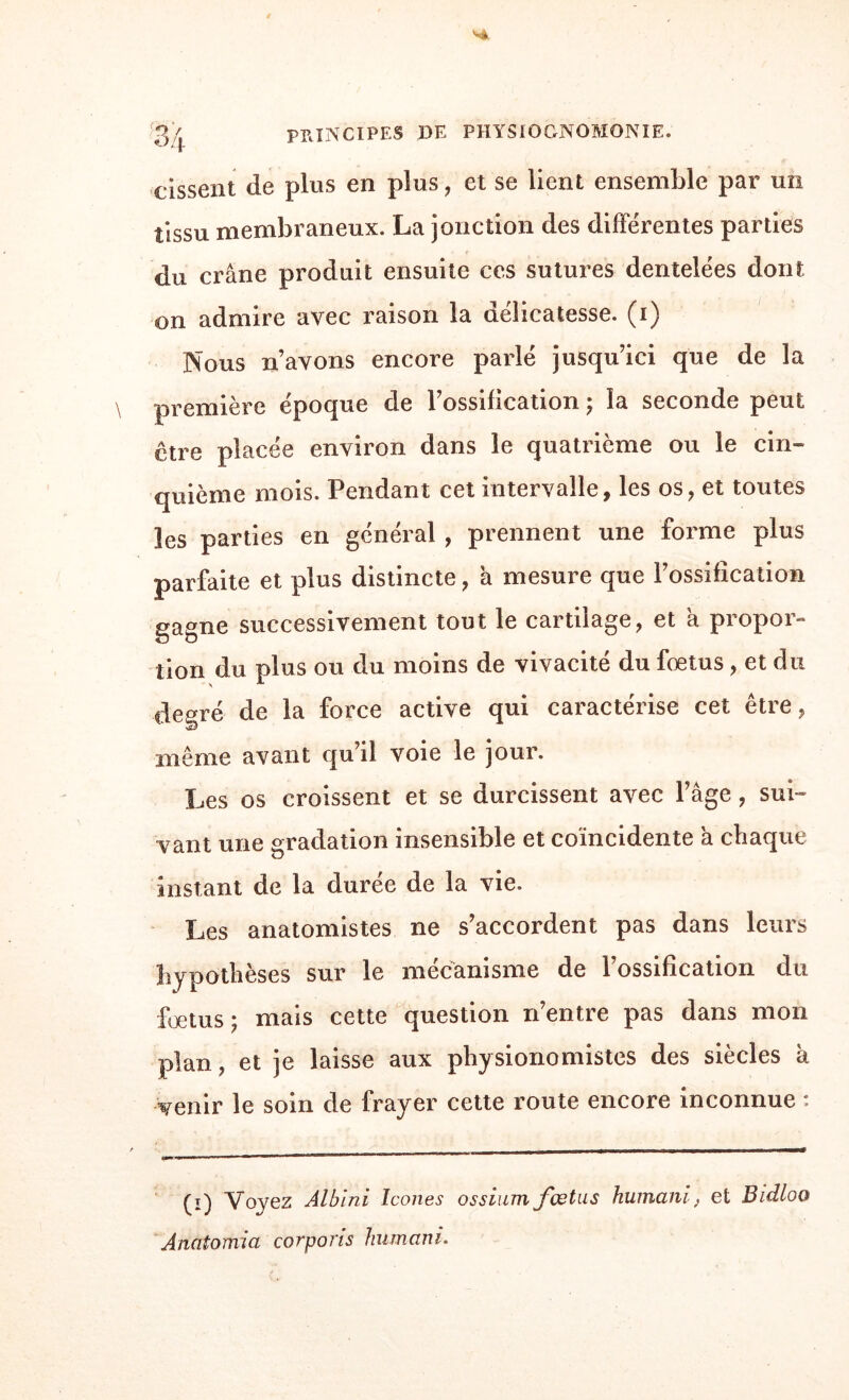 eissent de plus en plus, et se lient ensemble par un tissu membraneux. La jonction des différentes parties du crâne produit ensuite ces sutures dentelées dont on admire avec raison la délicatesse, (i) Nous n’avons encore parlé jusqu’ici que de la première époque de l’ossification ; la seconde peut être placée environ dans le quatrième ou le cin¬ quième mois. Pendant cet intervalle, les os, et toutes les parties en général , prennent une forme plus parfaite et plus distincte, a mesure que l’ossification gagne successivement tout le cartilage, et à propor¬ tion du plus ou du moins de vivacité du fœtus, et du degré de la force active qui caractérise cet être, même avant qu il voie le jour. Les os croissent et se durcissent avec l’âge, sui¬ vant une gradation insensible et coïncidente a chaque instant de la durée de la vie. Les anatomistes ne s’accordent pas dans leurs hypothèses sur le mécanisme de l’ossification du fœtus ; mais cette question n’entre pas dans mon plan, et je laisse aux physionomistes des siècles à venir le soin de frayer cette route encore inconnue : (i) Voyez Albini Icônes ossium fœtus humant; et Bidloo Anatomia corpons humant.