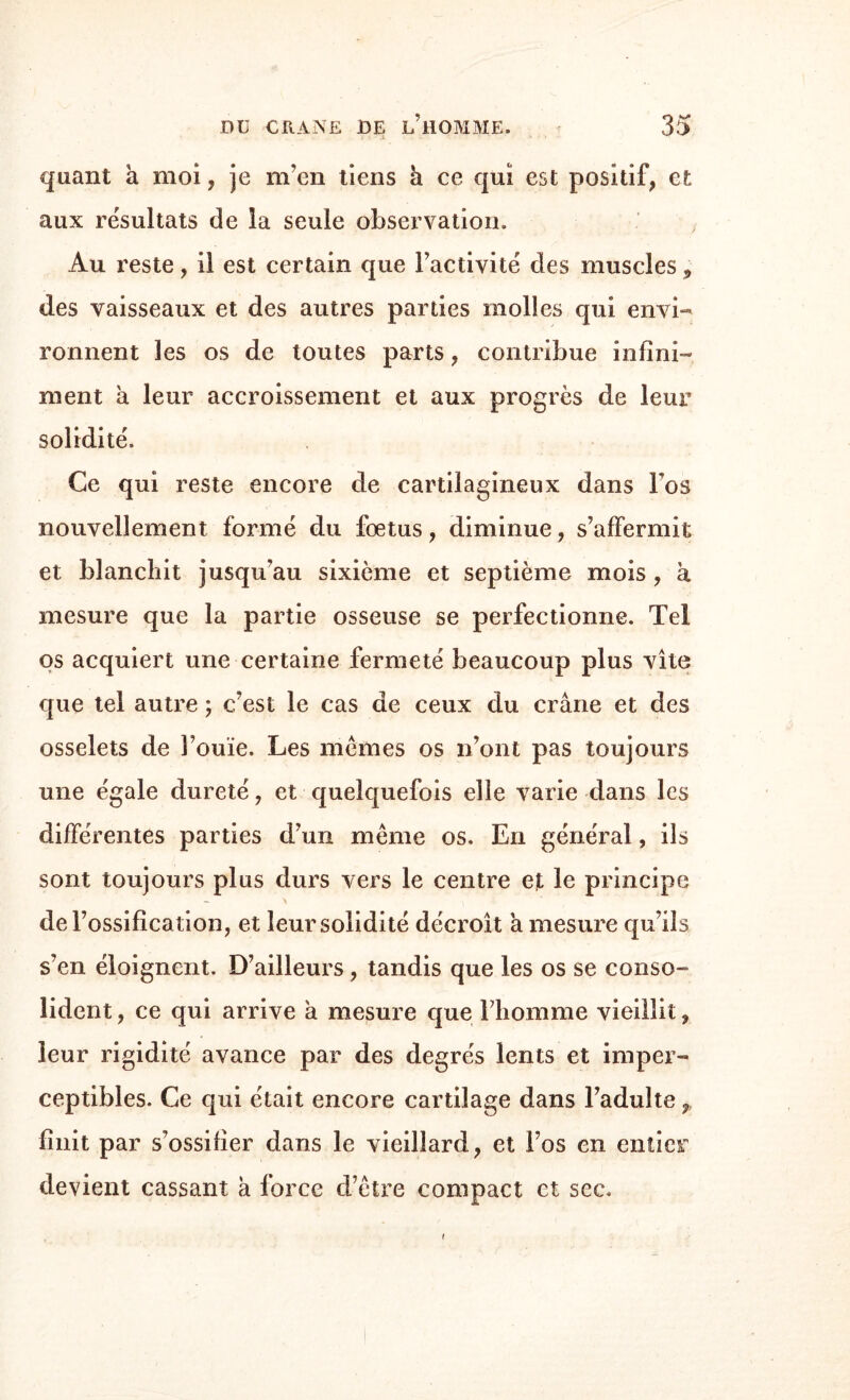 quant a moi, je m’en tiens h ce qui est positif, et aux résultats de la seule observation. Au reste, il est certain que l’activité des muscles 5 des vaisseaux et des autres parties molles qui envi¬ ronnent les os de toutes parts, contribue infini¬ ment à leur accroissement et aux progrès de leur solidité. Ce qui reste encore de cartilagineux dans Fos nouvellement formé du fœtus, diminue, s’affermit et blanchit jusqu’au sixième et septième mois, à mesure que la partie osseuse se perfectionne. Tel os acquiert une certaine fermeté beaucoup plus vite que tel autre ; c’est le cas de ceux du crâne et des osselets de l’ouïe. Les memes os n’ont pas toujours une égale dureté, et quelquefois elle varie dans les différentes parties d’un même os. En général, ils sont toujours plus durs vers le centre et le principe de l’ossification, et leur solidité décroît a mesure qu’ils s’en éloignent. D’ailleurs , tandis que les os se conso¬ lident , ce qui arrive à mesure que l’homme vieillit, leur rigidité avance par des degrés lents et imper¬ ceptibles. Ce qui était encore cartilage dans l’adulte P finit par s’ossifier dans le vieillard, et l’os en entier devient cassant à force d’être compact et sec.