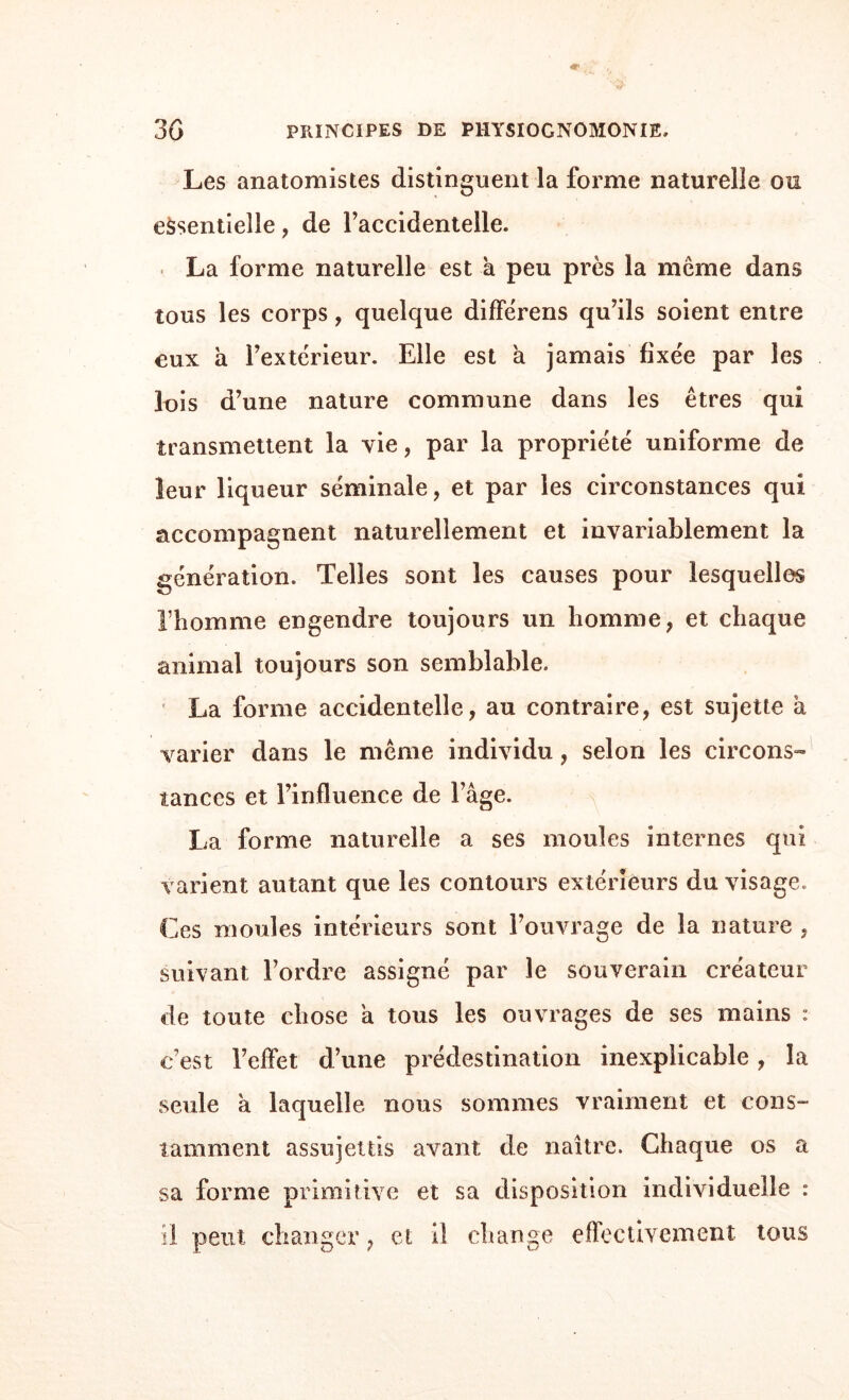 Les anatomistes distinguent la forme naturelle ou essentielle, de l’accidentelle. La forme naturelle est à peu près la meme dans tous les corps, quelque différens qu’ils soient entre eux à l’extérieur. Elle est a jamais fixée par les lois d’une nature commune dans les êtres qui transmettent la vie, par la propriété uniforme de leur liqueur séminale, et par les circonstances qui accompagnent naturellement et invariablement la génération. Telles sont les causes pour lesquelles l’homme engendre toujours un homme, et chaque animal toujours son semblable. La forme accidentelle, au contraire, est sujette à varier dans le même individu , selon les circons¬ tances et l’influence de l’âge. La forme naturelle a ses moules internes qui varient autant que les contours extérieurs du visage. Ces moules intérieurs sont l’ouvrage de la nature , suivant l’ordre assigné par le souverain créateur de toute chose a tous les ouvrages de ses mains : c’est l’eflèt d’une prédestination inexplicable, la seule a laquelle nous sommes vraiment et cons- tâmment assujettis avant de naître. Chaque os a sa forme primitive et sa disposition individuelle : il peut changer, et il change effectivement tous