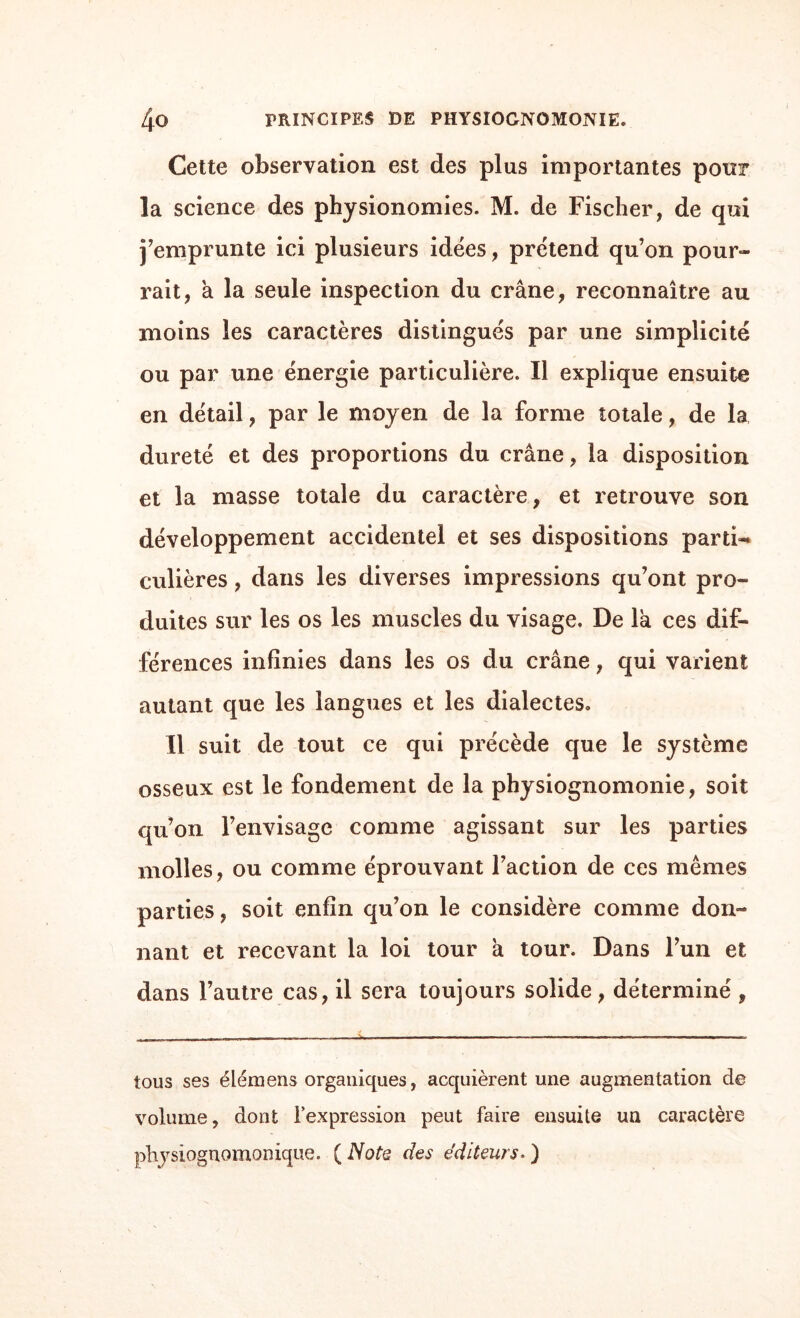 Cette observation est des plus importantes pour la science des physionomies. M. de Fischer, de qui j’emprunte ici plusieurs idées, prétend qu’on pour¬ rait, a la seule inspection du crâne, reconnaître au moins les caractères distingués par une simplicité ou par une énergie particulière. Il explique ensuite en détail, par le moyen de la forme totale, de la dureté et des proportions du crâne, la disposition et la masse totale du caractère, et retrouve son développement accidentel et ses dispositions parti¬ culières , dans les diverses impressions qu’ont pro¬ duites sur les os les muscles du visage. De la ces dif¬ férences infinies dans les os du crâne, qui varient autant que les langues et les dialectes. Il suit de tout ce qui précède que le système osseux est le fondement de la physiognomonie, soit qu’on l’envisage comme agissant sur les parties molles, ou comme éprouvant l’action de ces mêmes parties, soit enfin qu’on le considère comme don¬ nant et recevant la loi tour à tour. Dans l’un et dans l’autre cas, il sera toujours solide, déterminé, tous ses élémens organiques, acquièrent une augmentation de volume, dont l’expression peut faire ensuite un caractère physiognomonique. ( Note des éditeurs. )