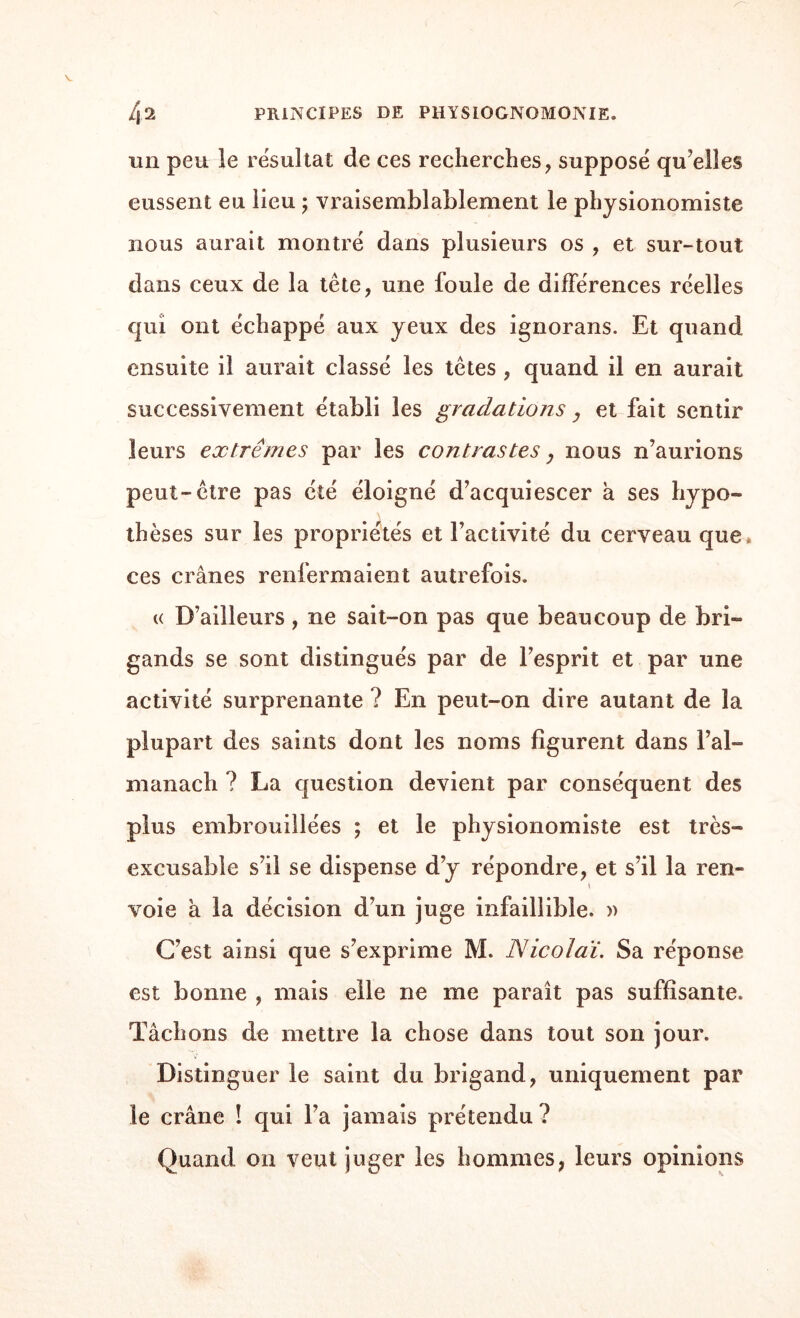 un peu le résultat de ces recherches, supposé quelles eussent eu lieu ; vraisemblablement le physionomiste nous aurait montré dans plusieurs os , et sur-tout dans ceux de la tête, une foule de différences réelles qui ont échappé aux yeux des ignorans. Et quand ensuite il aurait classé les têtes , quand il en aurait successivement établi les gradations, et fait sentir leurs extrêmes par les contrastes, nous n’aurions peut-être pas été éloigné d’acquiescer à ses hypo¬ thèses sur les propriétés et l’activité du cerveau que ces crânes renfermaient autrefois. « D’ailleurs, ne sait-on pas que beaucoup de bri¬ gands se sont distingués par de l’esprit et par une activité surprenante ? En peut-on dire autant de la plupart des saints dont les noms figurent dans l’al¬ manach ? La question devient par conséquent des plus embrouillées ; et le physionomiste est très- excusable s’il se dispense d’y répondre, et s’il la ren¬ voie à la décision d’un juge infaillible. )> C’est ainsi que s’exprime M. Nicolaï. Sa réponse est bonne , mais elle ne me paraît pas suffisante. Tâchons de mettre la chose dans tout son jour. Distinguer le saint du brigand, uniquement par le crâne ! qui l’a jamais prétendu ? Quand on veut juger les hommes, leurs opinions