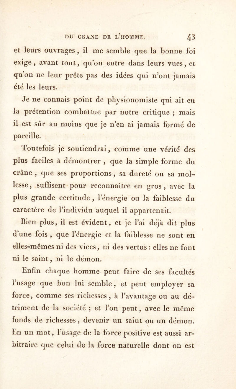 et leurs ouvrages , il me semble que la bonne foi exige, avant tout, qu’on entre dans leurs vues, et qu’on ne leur prête pas des idées qui n’ont jamais été les leurs. Je ne connais point de physionomiste qui ait eu la prétention combattue par notre critique ; mais il est sûr au moins que je n’en ai jamais formé de pareille. Toutefois je soutiendrai, comme une vérité des plus faciles à démontrer , que la simple forme du crâne , que ses proportions, sa dureté ou sa mol¬ lesse , suffisent pour reconnaître en gros , avec la plus grande certitude , l’énergie ou la faiblesse du caractère de l’individu auquel il appartenait. Bien plus, il est évident, et je l’ai déjà dit plus d’une fois , que l’énergie et la faiblesse ne sont en elles-mêmes ni des vices, ni des vertus : elles ne font ni le saint, ni le démon. Enfin chaque homme peut faire de ses facultés l’usage que bon lui semble, et peut employer sa force, comme ses richesses, à l’avantage ou au dé¬ triment de la société ; et l’on peut, avec le même fonds de richesses, devenir un saint ou un démon. En un mot, l’usage de la force positive est aussi ar¬ bitraire que celui de la force naturelle dont on est