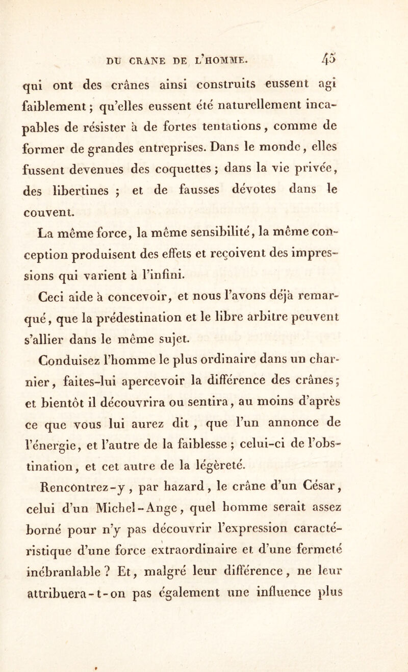 qui ont des crânes ainsi construits eussent agi faiblement ; qu’elles eussent été naturellement inca¬ pables de résister â de fortes tentations, comme de former de grandes entreprises. Dans le monde, elles fussent devenues des coquettes; dans la vie privée, des libertines ; et de fausses dévotes dans le couvent. La même force, la même sensibilité, la même con¬ ception produisent des effets et reçoivent des impres¬ sions qui varient à l’infini. Ceci aide a concevoir, et nous l’avons déjà remar¬ qué, que la prédestination et le libre arbitre peuvent s’allier dans le même sujet. Conduisez Fhomme le plus ordinaire dans un char¬ nier , faites-lui apercevoir la différence des crânes ; et bientôt il découvrira ou sentira, au moins d’après ce que vous lui aurez dit , que l’un annonce de l’énergie, et l’autre de la faiblesse ; celui-ci de l’obs¬ tination, et cet autre de la légèreté. Rencontrez-y , par hazard, le crâne d’un César, celui d’un Michel-Ange, quel homme serait assez borné pour n’y pas découvrir l’expression caracté¬ ristique d’une force extraordinaire et d’une fermeté inébranlable? Et, malgré leur différence, ne leur attribuera-1-on pas également une influence plus