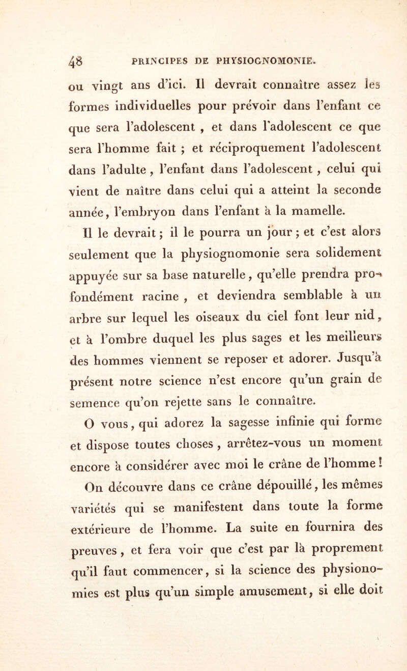 ou vingt ans d’ici. Il devrait connaître assez les formes individuelles pour prévoir dans l’enfant ce que sera l’adolescent , et dans l'adolescent ce que sera l’homme fait ; et réciproquement l’adolescent dans l’adulte , l’enfant dans l’adolescent , celui qui vient de naître dans celui qui a atteint la seconde année, l’embryon dans l’enfant a la mamelle. Il le devrait ; il le pourra un jour ; et c’est alors seulement que la physiognomonie sera solidement appuyée sur sa base naturelle, qu’elle prendra pro-* fondément racine , et deviendra semblable à un arbre sur lequel les oiseaux du ciel font leur nid, et a l’ombre duquel les plus sages et les meilleurs des hommes viennent se reposer et adorer. Jusqu’à présent notre science n’est encore qu’un grain de semence qu’on rejette sans le connaître. O vous, qui adorez la sagesse infinie qui forme et dispose toutes choses , arrêtez-vous un moment encore a considérer avec moi le crâne de l’homme ! On découvre dans ce crâne dépouillé, les mêmes variétés qui se manifestent dans toute la forme extérieure de l’homme. La suite en fournira des preuves , et fera voir que c’est par là proprement qu’il faut commencer, si 1a. science des physiono¬ mies est plus qu’un simple amusement, si elle doit