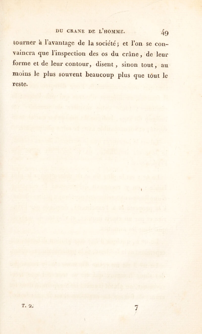 tourner à 1 avantage de la société ; et Ton se con¬ vaincra que 1 inspection des os du crâne , de leur forme et de leur contour, disent , sinon tout, au moins le plus souvent beaucoup plus que tout le reste. i T. 2. 7