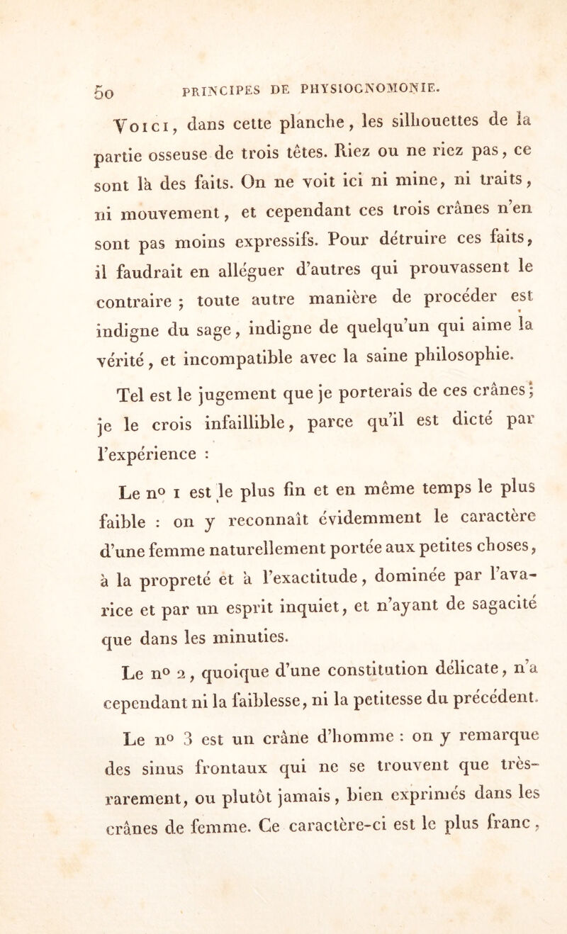 Voici, dans cette planche, les silhouettes de la partie osseuse de trois tetes. Riez ou ne liez pas, ce sont la des faits. On ne voit ici ni mine, ni traits, ni mouvement, et cependant ces trois crânes n’en sont pas moins expressifs. Pour détruire ces faits, il faudrait en alléguer d’autres qui prouvassent le contraire « toute autre manière de pxocedei est ' * indigne du sage, indigne de quelqu’un qui aime la vérité, et incompatible avec la saine philosophie. Tel est le jugement que je porterais de ces crânes ; je le crois infaillible, parce qu’il est dicté par Inexpérience : Le n° i est le plus fin et en même temps le plus faible : on y reconnaît évidemment le caractère d’une femme naturellement portée aux petites choses, à la propreté et a l’exactitude, dominée par l’ava¬ rice et par un esprit inquiet, et n’ayant de sagacité que dans les minuties. Le n° 2, quoique d’une constitution délicate, n’a cependant ni la iaiblesse, ni la petitesse du précédent Le n° 3 est un crâne d’homme : on y remarque des sinus frontaux qui ne se trouvent que très- rarement, ou plutôt jamais, bien exprimes dans les crânes de femme. Ce caractère-ci est le plus franc.