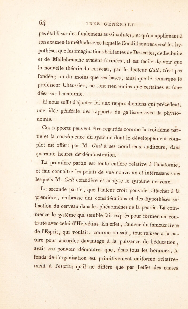 pas établi sur des fondemens aussi solides - et qu’en appliquant à son examen la méthode avec laquelle Condillac a renversé les hy¬ pothèses qu e les imaginations brillantes de Descartes, de Leibnitz et de Mallebranche avaient formées , il est facile de voir que la nouvelle théorie du cerveau, par le docteur Gall, n’est pas fondée^ ou du moins que ses bases, ainsi que le remarque le professeur Chaussier, ne sont rien moins que certaines et fon¬ dées sur l’anatomie. 11 nous suffit d ajouter ici aux rapprochemens qui précèdent, one idée generale des rapports du gallisme avec la physio¬ nomie. Ces rapports peuvent être regardés comme la troisième par¬ tie et la conséquence du système dont le développement com¬ plet est offert par M. Gall à ses nombreux auditeurs, dans quarante heures de* démonstration. La première partie est toute entière relative à l’anatomie, et fait connaître les points de vue nouveaux et intéressans sous lesquels M. Gall considère et analyse le système nerveux. La seconde partie, que l’auteur croit pouvoir rattacher à la piemiere, embrasse des considérations et des hypothèses sur l’action du cerveau dans les phénomènes de la pensée. Là com¬ mence le système qui semble fait exprès pour former un con¬ traste avec celui d’Helvétius. En effet, fauteur du fameux livre de l’Esprit, qui voulait, comme on sait, tout refuser à la na¬ ture pour accorder davantage à la puissance de leducation , avait cru pouvoir démontrer que, dans tous les hommes, le fonds de l’organisation est primitivement uniforme relative¬