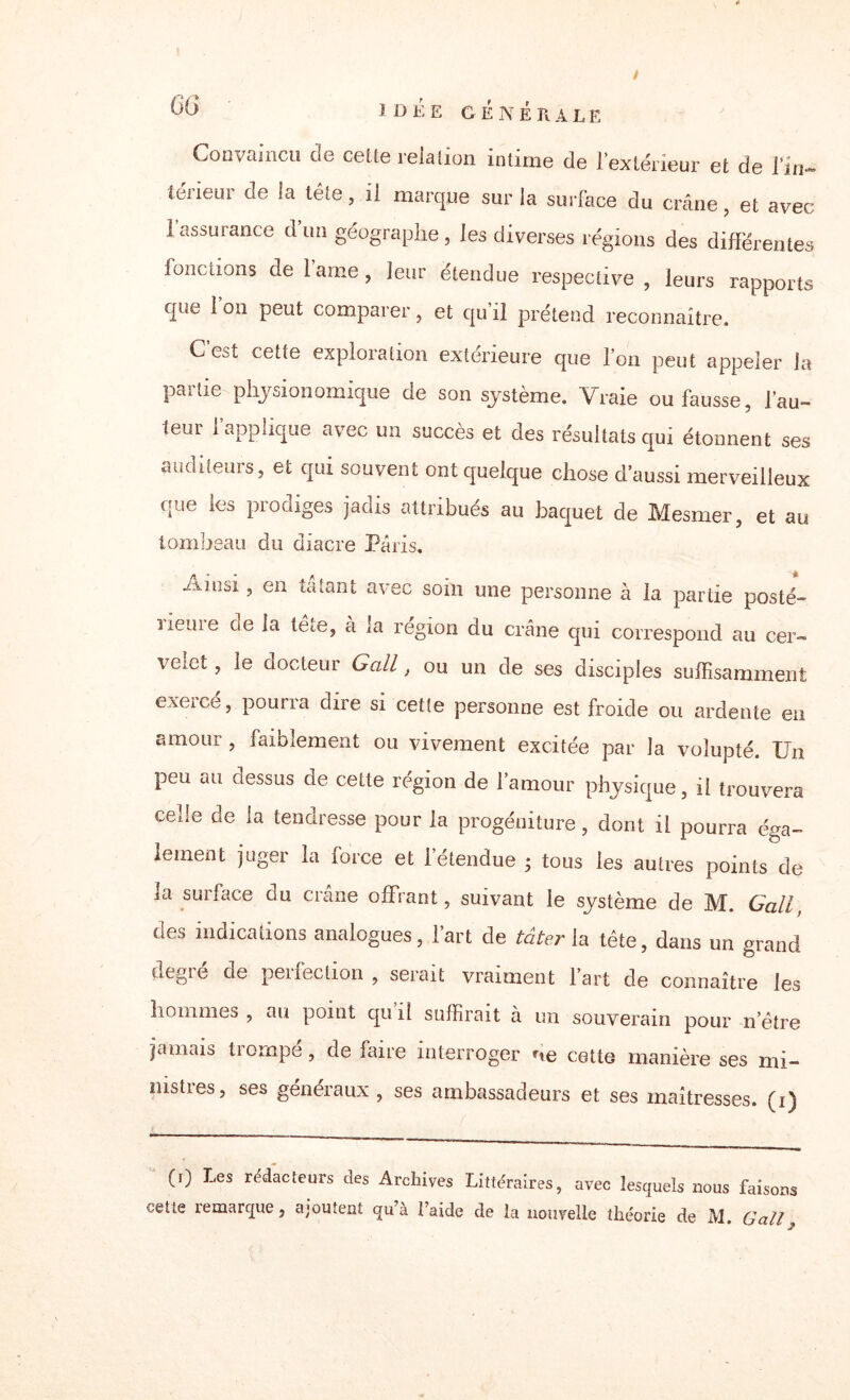 « GG / IDEE GÉNÉRALE Convaincu de celte relalion intime de l’extérieur et de l’in-» teneur de la tête , il marque sur la surface du crâne, et avec l'assurance d’un géographe, les diverses régions des differentes fonctions de l’ame, leur étendue respective , leurs rapports que l’on peut comparer, et qu’il prétend reconnaître. C est cette exploration extérieure que l’on peut appeler la partie physionomique de son système. Vraie ou fausse, fau¬ teur l’applique avec un succès et des résultats qui étonnent ses auditeurs, et qui souvent ont quelque chose d’aussi merveilleux que les prodiges jadis attribués au baquet de Mesmer, et au tombeau du diacre Paris. Ainsi, en tâtant avec soin une personne à la partie posté- iieuie ce la tête, a la région du crâne qui correspond au cer¬ velet , le docteur G ail, ou un de ses disciples suffisamment exercé, pourra dire si cette personne est froide ou ardente en amour , faiblement ou vivement excitée par la volupté. Un peu au dessus de cette région de l’amour physique, il trouvera celle de la tendresse pour la progéniture, dont il pourra éga¬ lement juger la force et l’étendue ; tous les autres points de la surface du crâne offrant, suivant le système de M. G ail des indications analogues, l’art de tâter la tête, dans un grand degré de perfection , serait vraiment l’art de connaître les hommes , an point qu il suffirait à un souverain pour n’être jamais trompé , de faire interroger ne cette manière ses mi¬ nistres, ses généraux , ses ambassadeurs et ses maîtresses, (i) (r) Les rédacteurs des Archives Littéraires, avec lesquels nous faisons cette îemarque, ajoutent qu’à laide de la nouvelle théorie de M. G ail 2