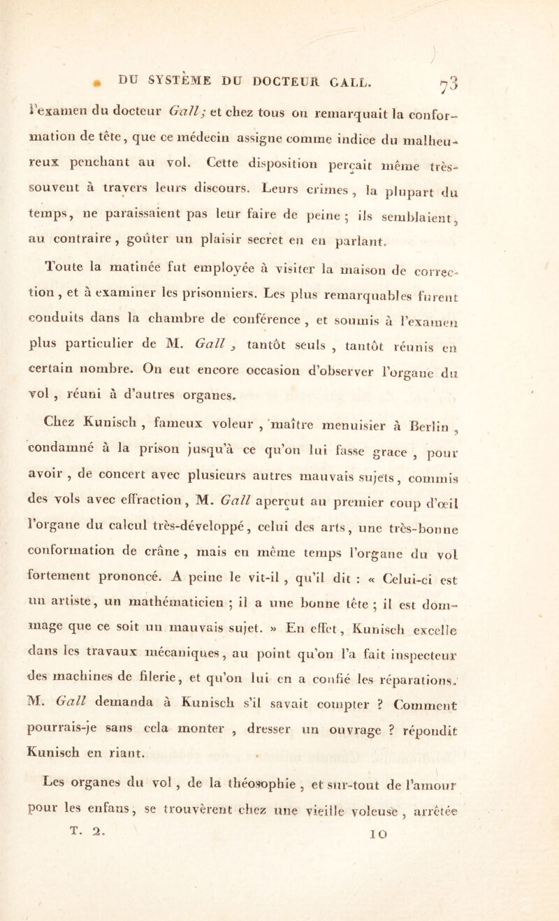 • ;• DU SYSTEME DU DOCTEUR G A LL, ^3 i examen du docteur Gall; et chez tous ou remarquait la confor¬ mation de tête, que ce médecin assigne comme indice du malheu¬ reux penchant au vol. Cette disposition perçait même très- souvent à travers leurs discours. Leurs crimes , la plupart du temps, ne paraissaient pas leur faire de peine; ils semblaient au contraire, goûter un plaisir secret en en parlant. Toute la matinée fut employée à visiter la maison de correc¬ tion , et à examiner les prisonniers. Les plus remarquables furent conduits dans la chambre de conférence , et soumis à l’examen plus particulier de M. Gall } tantôt seuls , tantôt réunis en certain nombre. On eut encore occasion d’observer l’organe du vol , réuni à d’autres organes. Chez Kuniscli , fameux voleur , maître menuisier à Berlin , condamné à la prison jusqu’à ce qu’on lui fasse grâce , pour avoir , de concert avec plusieurs autres mauvais sujets, commis des vols avec effraction, M. Gall aperçut au premier coup d’oeil l’organe du calcul très-développé, celui des arts, une très-bonne conformation de crâne , mais eu même temps l’organe du vol fortement prononcé. A peine le vit-il , qu’il dit : « Celui-ci est un artiste, un mathématicien ; il a une bonne tête ; il est dom¬ mage que ce soit un mauvais sujet. » En effet, Kunisch excelle dans les travaux mécaniques, au point qu’oii l’a fait inspecteur des machines de filerie, et qu’on lui en a confié les réparations. M. Gall demanda à Kunisch s’il savait compter ? Comment pourrais-je sans cela monter , dresser un ouvrage ? répondit Kunisch en riant. Les organes du vol , de la théosophie , et sur-tout de l’amour pour les en fans, se trouvèrent chez une vieille voleuse, arrêtée T. 2, IO