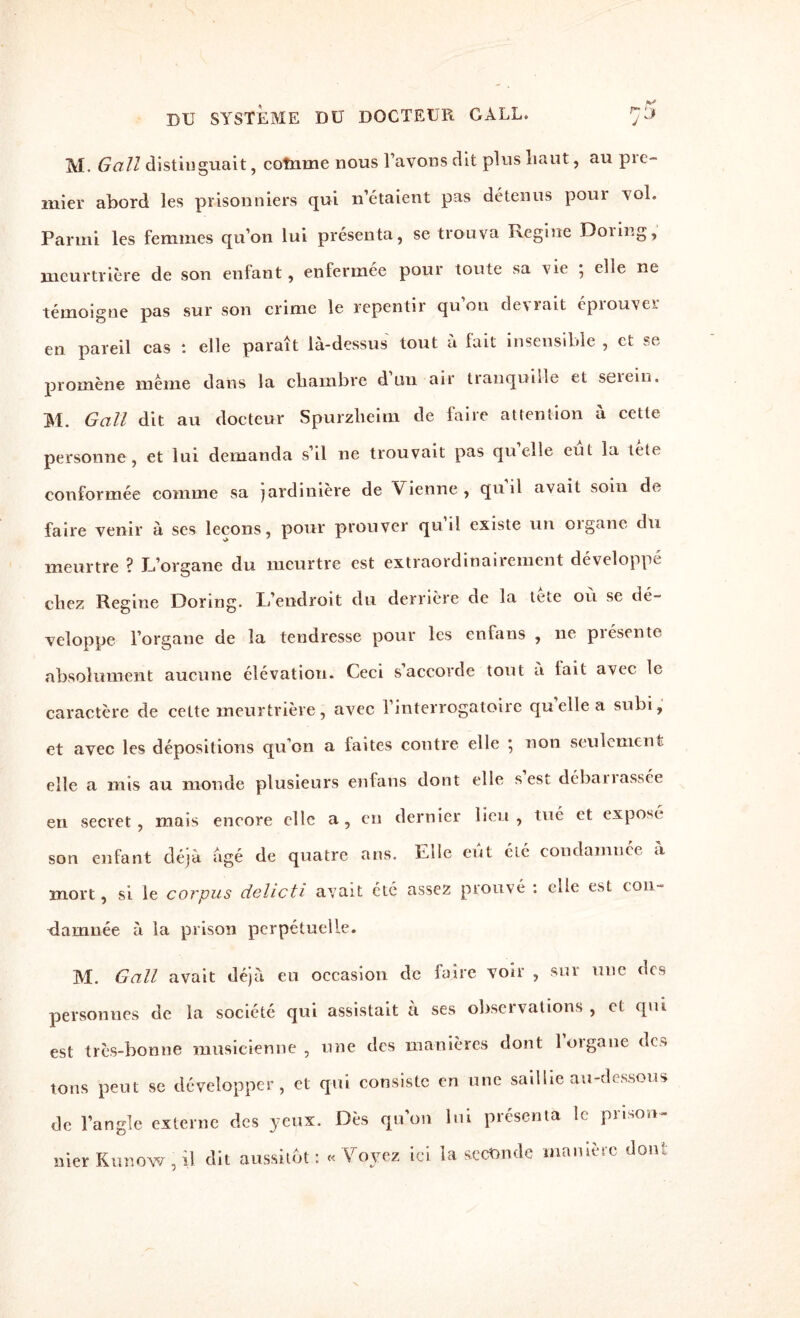 M. é?u//distinguait, cotnme nous l’avons dit plus haut, au pic- mier abord les prisonniers qui n’étaient pas détenus poui vol. Parmi les femmes qu’on lui présenta, se trouva Régi ne Doiing, meurtrière de son enfant, enfermée pour toute sa vie ; elle ne témoigne pas sur son crime le repentir qu on devrait éprouve! en pareil cas : elle paraît là-dessus tout à fait insensible , et se promène même dans la chambre d un air tranquille et seiein. M. G ail dit au docteur Spurzheim de faire attention à cette personne, et lui demanda s’il ne trouvait pas quelle eut la lete conformée comme sa jardinière de Vienne, quil avait soin de faire venir à ses leçons, pour prouver qu’il existe un organe du meurtre ? L’organe du meurtre est extraordinairement développe chez Regine Dormg. L’endroit du derrière de la tete où se dé¬ veloppe l’organe de la tendresse pour les enfans , ne piésente absolument aucune élévation. Ceci s’accorde tout à lait avec le caractère de cette meurtrière, avec l’interrogatoire qu elle a subi, et avec les dépositions qu’on a laites contre elle ; non seulement elle a mis au monde plusieurs enfans dont elle s est débanassée en secret, mais encore clic a, en dernier lieu, tué et expose son enfant déjà âgé de quatre ans. Lile eut été condamnée a mort, si le corpus delicti avait été assez prouvé : elle est con¬ damnée à la prison perpétuelle. M. G ail avait déjà eu occasion de faire voir , sur une des personnes de la société qui assistait à ses observations , et qui est très-bonne musicienne, une des manières dont loigane de* tons peut se développer, et qui consiste en une saillie au-dessous de l’angle externe des yeux. Dès qu’on lui présenta le prison¬ nier Kunow, il dit aussitôt: « Voyez ici la seconde manière dont