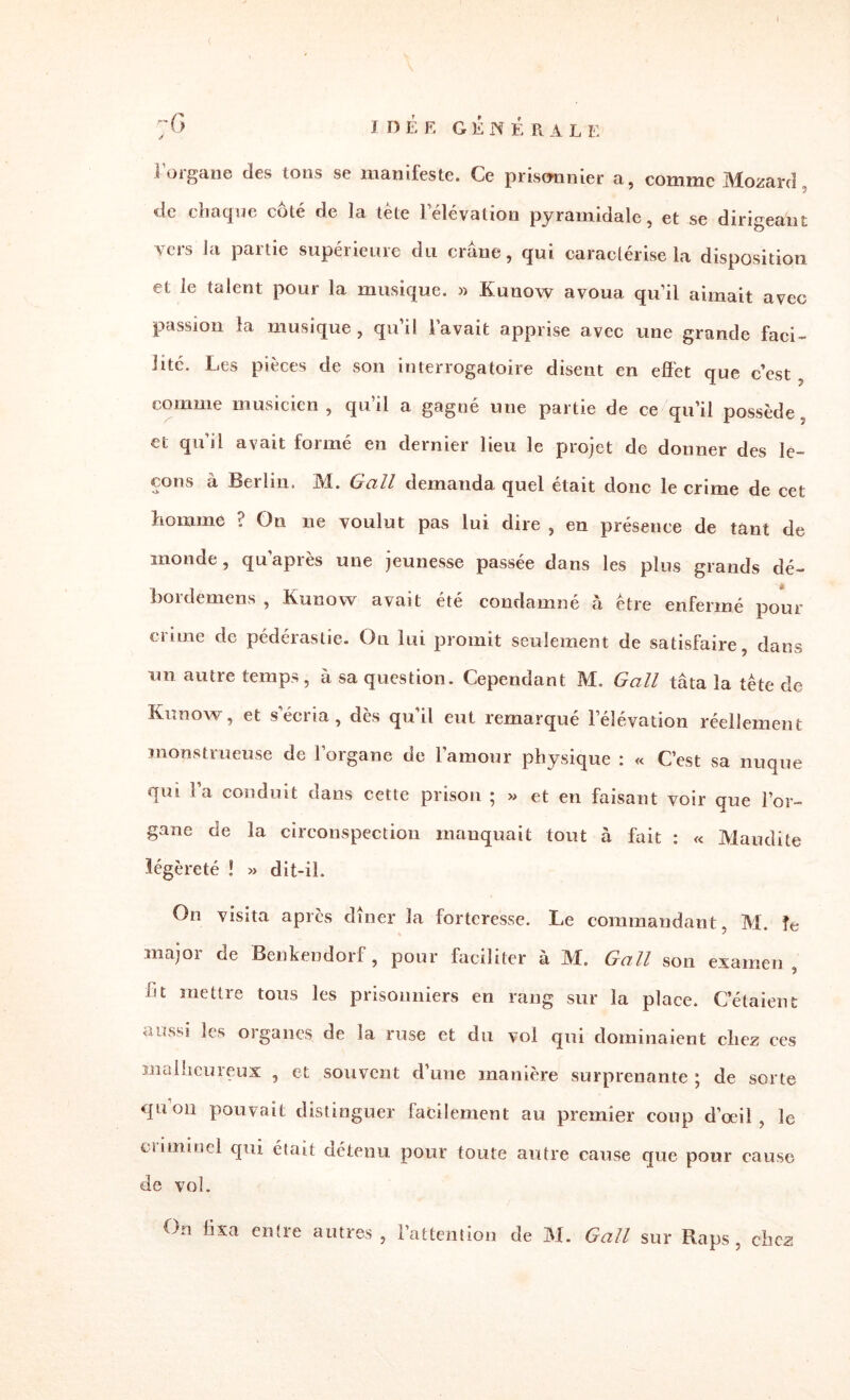 1 IDÉE GENE R A L F. i’organe des tons se manifeste. Ce prisonnier a, comme Mozard, de chaque côté de la tète lélévation pyramidale, et se dirigeant vers la partie supérieure du crâne, qui caractérise la disposition et le talent pour la musique. » Kunow avoua qu’il aimait avec passion la musique , qu’il lavait apprise avec une grande faci¬ lité. Les pièces de son interrogatoire disent en effet que c’est comme musicien, qu’il a gagné une partie de ce qu’il possède, et qu’il avait formé en dernier lieu le projet de donner des le¬ çons à Berlin. M. Gall demanda quel était donc le crime de cet homme ? On 11e voulut pas lui dire , en présence de tant de monde, qu après une jeunesse passée dans les plus grands dé- bordemens , Kunow avait été condamné à être enfermé pour crime de pédérastie. On lui promit seulement de satisfaire, dans nn autre temps, à sa question. Cependant M. Gall tâta la tête de Kunow, et s'écria, dès qu’il eut remarqué l’élévation réellement monstrueuse de l’organe de l’amour physique : « C’est sa nuque qui } a conduit dans cette prison ; » et en faisant voir que l’or¬ gane de la circonspection manquait tout à fait : « Maudite légèreté ! » dit-il. On visita après dîner la forteresse. Le commandant, M. le major de Benkendorf, pour faciliter à M. Gall son examen, in mettre tous les prisonniers en rang sur la place. C’étaient aussi les organes de la ruse et du vol qui dominaient chez ces malheureux , et souvent d’une manière surprenante ; de sorte qu on pouvait distinguer facilement au premier coup d’œil , le criminel qui était détenu pour toute autre cause que pour cause de vol.