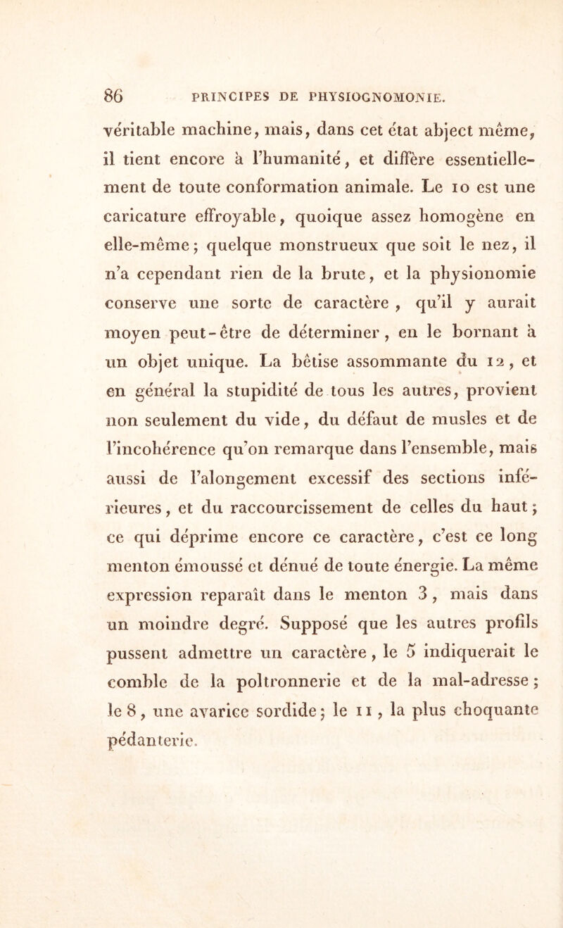 véritable machine, mais, dans cet état abject meme, il tient encore a l’humanité, et diffère essentielle¬ ment de toute conformation animale. Le io est une caricature effroyable, quoique assez homogène en elle-même; quelque monstrueux que soit le nez, il n’a cependant rien de la brute, et la physionomie conserve une sorte de caractère , qu’il y aurait moyen peut-être de déterminer, en le bornant a un objet unique. La bêtise assommante du 12, et en général la stupidité de tous les autres, provient non seulement du vide, du défaut de musles et de l’incohérence qu’on remarque dans l’ensemble, mais aussi de Falongement excessif des sections infé¬ rieures , et du raccourcissement de celles du haut ; ce qui déprime encore ce caractère, c’est ce long menton émoussé et dénué de toute énergie. La même expression reparaît dans le menton 3 , mais dans un moindre degré. Supposé que les autres profils pussent admettre un caractère , le 6 indiquerait le comble de la poltronnerie et de la mal-adresse ; le 8, une avarice sordide; le 11, la plus choquante pédanterie.