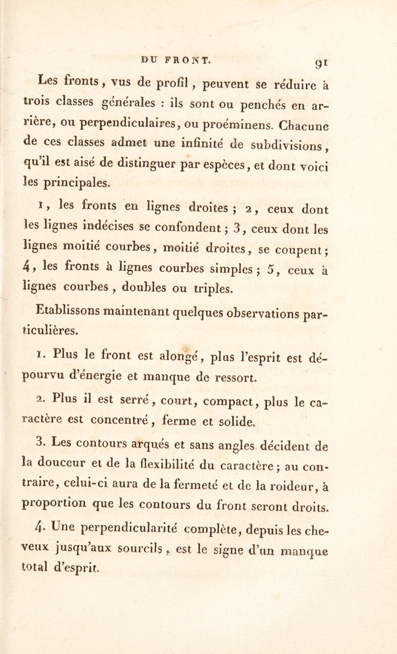 (JI Les fronts, vus de profil , peuvent se réduire à trois classes générales : ils sont ou penchés en ar¬ rière, ou perpendiculaires, ou proéminens. Chacune de ces classes admet une infinité de subdivisions, qu’il est aisé de distinguer par especes, et dont voici les principales. 1. les fronts en lignes droites ; 2, ceux dont les lignes indécises se confondent ; 3 , ceux dont les lignes moitié courbes, moitié droites, se coupent ; 4, les fronts à lignes courbes simples 5 5, ceux à lignes courbes , doubles ou triples. Etablissons maintenant quelques observations par¬ ticulières. î. Plus le front est alongé, plus l’esprit est dé¬ pourvu d energie et manque de ressort. 2. Plus il est serré, court, compact, plus le ca¬ ractère est concentré, ferme et solide. 3. Les contours arqués et sans angles décident de la douceur et de la flexibilité du caractère ; au con¬ traire, celui-ci aura de la fermeté et de la roideur, a proportion que les contours du front seront droits. 4. Une perpendicularité complète, depuis les che¬ veux jusqu aux sourcils, est le signe d’un manque total d’esprit.