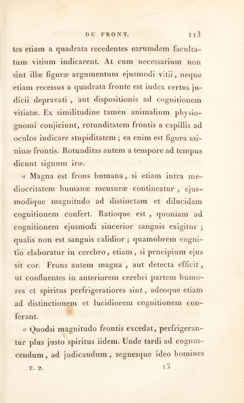 tes etiam a quadrata recedentes earumdem facilita- tum vitium indicarent. At cum necessarium non sint illæ figuræ argumentum ejusmodi vitii, neque etiam recessus a quadrata fronte est index certus ju*» dicii depravati , aut disposition! s ad cognitionem yitiatæ. Ex similitudine tamen animalium physio- g 11 oml conjiciunt, rotunditatem frontis a capillis ad oculos indicare stupiditatem ; ea enim est figura asi~ ninæ frontis» Rotunditas autem a tempore ad tempus dicunt signum iræ. « Magna est irons humana, si etiam intra me- diocritatem buraanæ mensuræ contineatur ? cjus- modique magnitudo ad distinctam et diîucidani cognitionem confert. Ratioque est ? quoniam ad cognitionem ejusmodi sincerior sanguis exigitur ; qualis non est sanguis calidior ; quamobrem cogni- tio elaboratur in cerebro ? etiam ? si prncipium ejus sit cor. Frons autem magna ? aut détecta efficit 5 ut confluentes in anteriorem cerebri partem humo- res et spiritus perfrigeratiores sint ? adeoque etiam ad distinctionem et lucidiorem cognitionem con¬ férant. « Quodsi magnitudo frontis excedat, perfrigeran- îur plus justo spiritus iidem. Unde tardi ad cognos- cendum ? ad judicandum ? segnesque ideo hommes ta T. 2.