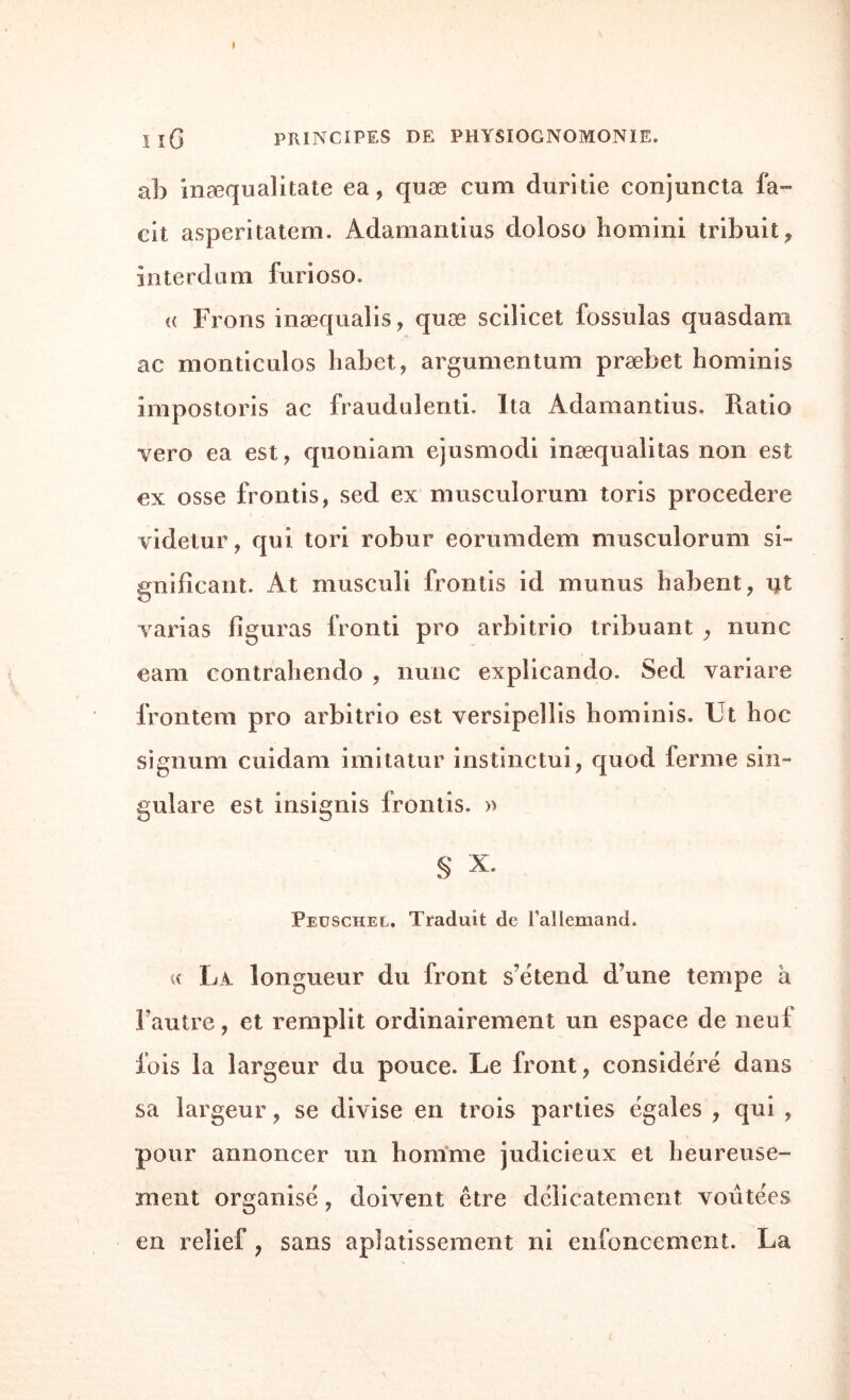 I îG PRINCIPES DE PHYSIOGNOMONIE. ab inæqualitate ea, quæ cum duritie conjuncta fa™ cit asperitatem. Adamantius doloso liomini tribuit^ interdam furioso. « Frons inæqualis, quæ scllicet fossulas quasdam ac monticulos habet, argumentum præbet hominis impostoris ac fraudaienti. lia Adamantius. Ratio vero ea est, quoniam ejusmodi inæqualitas non est ex osse frontis, sed ex musculorum toris procedere videtur, qui tori robur eorumdem musculorum si- gnificant. At musculi frontis id munus habent, Ht varias figuras fronti pro arbitrio tribuant y nunc eam contrahendo , nunc explicando. Sed variare frontem pro arbitrio est versipellis hominis. Ut hoc signum cuidam imitatur instinctui, quod ferme sin- gulare est insignis frontis. » S x- Peüschel. Traduit de rallemand. « La. longueur du front s’étend d’une tempe a l’autre, et remplit ordinairement un espace de neuf fois la largeur du pouce. Le front, considéré dans sa largeur, se divise en trois parties égales , qui , pour annoncer un homme judicieux et heureuse¬ ment organisé, doivent être délicatement voûtées en relief ? sans aplatissement ni enfoncement. La