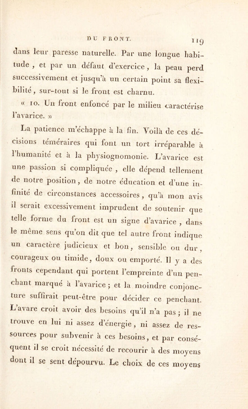 dans leur paresse naturelle. Par une longue habi¬ tude , et par un déiaut d’exercice, la peau perd, successivement et jusqu’à un certain point sa flexi¬ bilité, sur-tout si le front est charnu. « 10. Un front enfoncé par le milieu caractérise l’avarice. » La patience m’échappe à la fin. Voilà de ces dé¬ cisions téméraires qui font un tort irréparable à 1 humanité et à la physiognomonie. L’avarice est une passion si compliquée , elle dépend tellement de notre position, de notre éducation et d’une in¬ finité de circonstances accessoires, qu’à mon avis il serait excessivement imprudent de soutenir que telle forme du front est un signe d’avarice , dans le même sens qu’on dit que tel autre front indique un caractère judicieux et bon, sensible ou dur, courageux ou timide, doux ou emporté, li y a des fronts cependant qui portent l’empreinte d’un pen¬ chant marqué à l’avarice ; et la moindre conjonc¬ ture suffirait peut-être pour décider ce penchant. L’avare croit avoir des besoins qu’il n’a pas ; il ne trouve en lui ni assez d’énergie, ni assez de res¬ sources pour subvenir à ces besoins, et par consé¬ quent il se croit nécessité de recourir à des moyens dont il se sent dépourvu. Le choix de ces moyens