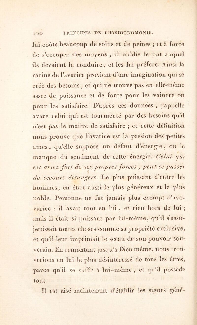 lui coûte beaucoup de soins et de peines ; et a force de s’occuper des moyens , il oublie le but auquel ils devaient le conduire, et les lui préfère. Ainsi la racine de l’avarice provient d’une imagination qui se crée des besoins , et qui ne trouve pas en elle-même assez de puissance et de force pour les vaincre ou pour les satisfaire. D’après ces données , j’appelle avare celui qui est tourmenté par des besoins qu’il n’est pas le maître de satisfaire ; et cette définition nous prouve que l’avarice est la passion des petites âmes , qu’elle suppose un défaut d’énergie , ou le manque du sentiment de cette énergie. Celui c/ui est assez fort de ses propres forces > peut se passer de secours étrangers. Le plus puissant d’entre les hommes, en était aussi le plus généreux et le plus noble. Personne ne fut jamais plus exempt d’ava- varice : il avait tout en lui , et rien hors de lui ; mais il était si puissant par lui-même, qu’il s’assu¬ jettissait toutes choses comme sa propriété exclusive, et qu’il leur imprimait le sceau de son pouvoir sou¬ verain. En remontant jusqu’à Dieu même, nous trou¬ verions en lui le plus désintéressé de tous les êtres, parce qu’il se suffît a lui-même , et qu’il possède tout. Il est aisé maintenant d’établir les signes géné~