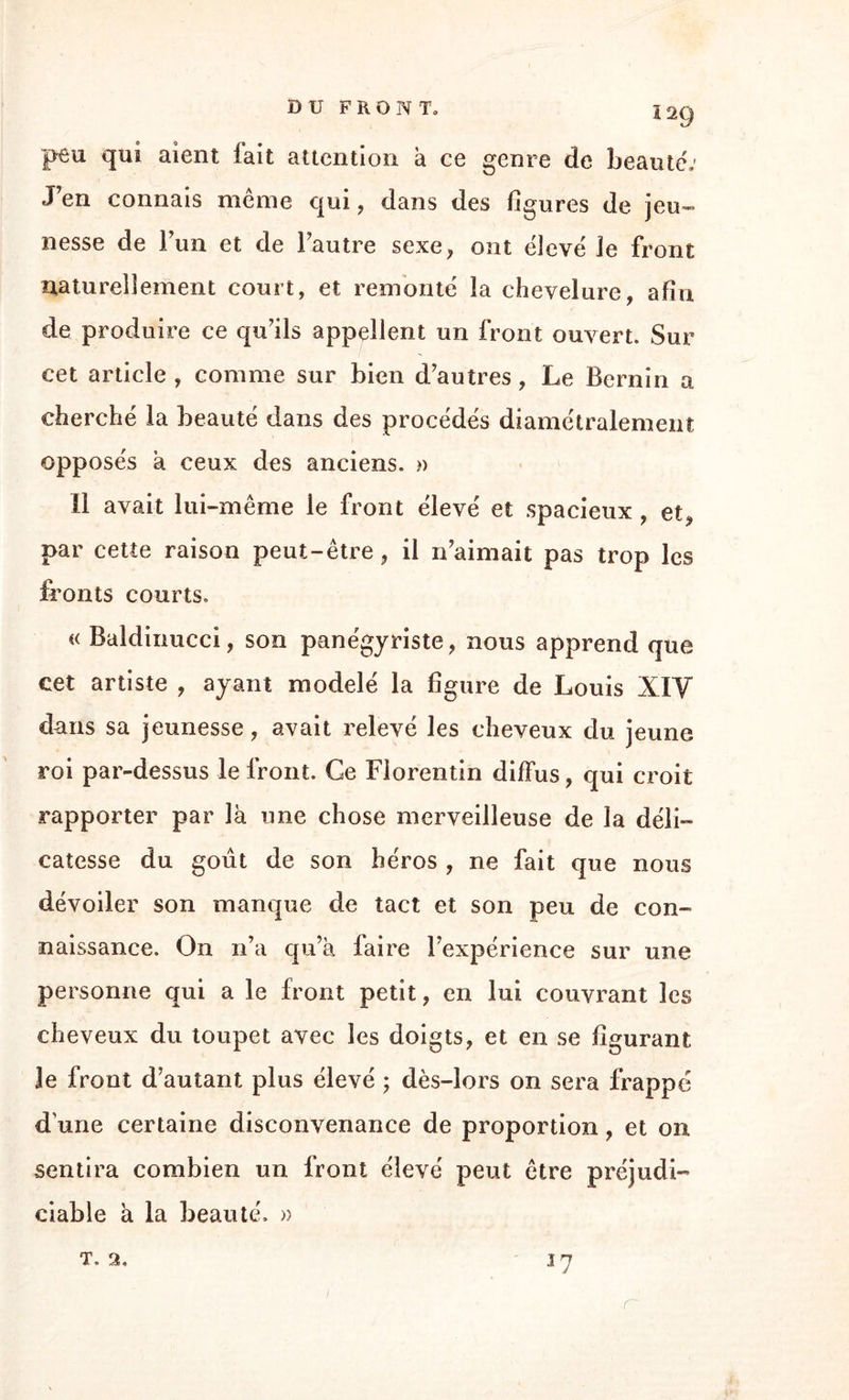 peu qui aient lait attention a ce genre de beauté; J en connais meme qui, dans des ligures de jeu¬ nesse de l’un et de Fautre sexe, ont ëlevë le front naturellement court, et remonte la chevelure, afin de produire ce qu7ils appellent un front ouvert. Sur cet article , comme sur bien d'autres, Le Bernin a cherché la beauté dans des procédés diamétralement opposés à ceux des anciens. » Il avait lui-même le front élevé et spacieux , et, par cette raison peut-être, il n'aimait pas trop les fronts courts. « Baldinucci, son panégyriste, nous apprend que cet artiste , ayant modelé la figure de Louis XIV dans sa jeunesse, avait relevé les cheveux du jeune roi par-dessus le front. Ce Florentin diffus, qui croit rapporter par là une chose merveilleuse de la déli¬ catesse du goût de son héros , ne fait que nous dévoiler son manque de tact et son peu de con¬ naissance. On n’a qu’à faire l’expérience sur une personne qui a le front petit, en lui couvrant les cheveux du toupet avec les doigts, et en se figurant le front d’autant plus élevé ; dès-lors on sera frappé d une certaine disconvenance de proportion, et on, sentira combien un front élevé peut être préjudi¬ ciable à la beauté. » T. 2, U?