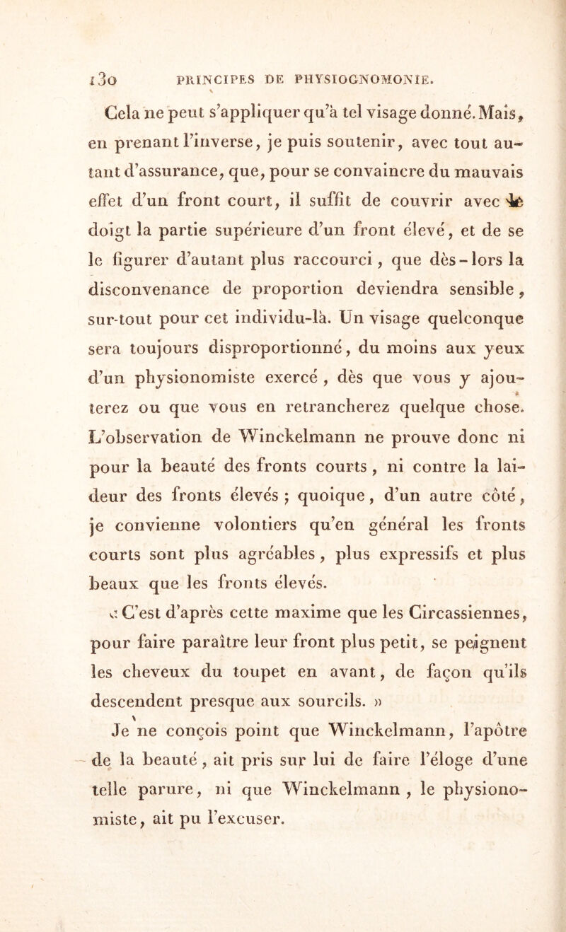 Cela ne peut s'appliquer qu’à tel visage donne'. Mais, en prenantl’inverse, je puis soutenir, avec tout au¬ tant d’assurance, que, pour se convaincre du mauvais effet d’un front court, il suffit de couvrir avec 'ié doigt la partie supérieure d’un front élevé, et de se le figurer d’autant plus raccourci, que dès-lors la disconvenance de proportion deviendra sensible, sur-tout pour cet individu-là. Un visage quelconque sera toujours disproportionné, du moins aux yeux d’un physionomiste exercé , dès que vous y ajou~ ferez ou que vous en retrancherez quelque chose. L’observation de Winckelmann ne prouve donc ni pour la beauté des fronts courts , ni contre la lai¬ deur des fronts élevés j quoique, d’un autre côté, je convienne volontiers qu’en général les fronts courts sont plus agréables , plus expressifs et plus beaux que les fronts élevés. u C’est d’après cette maxime que les Circassiennes, pour faire paraître leur front plus petit, se peignent les cheveux du toupet en avant, de façon qu’ils descendent presque aux sourcils. » \ Je ne conçois point que Winckelmann, l’apôtre de la beauté , ait pris sut lui de faire l’éloge d’une telle parure, ni que Winckelmann, le physiono¬ miste , ait pu l’excuser.