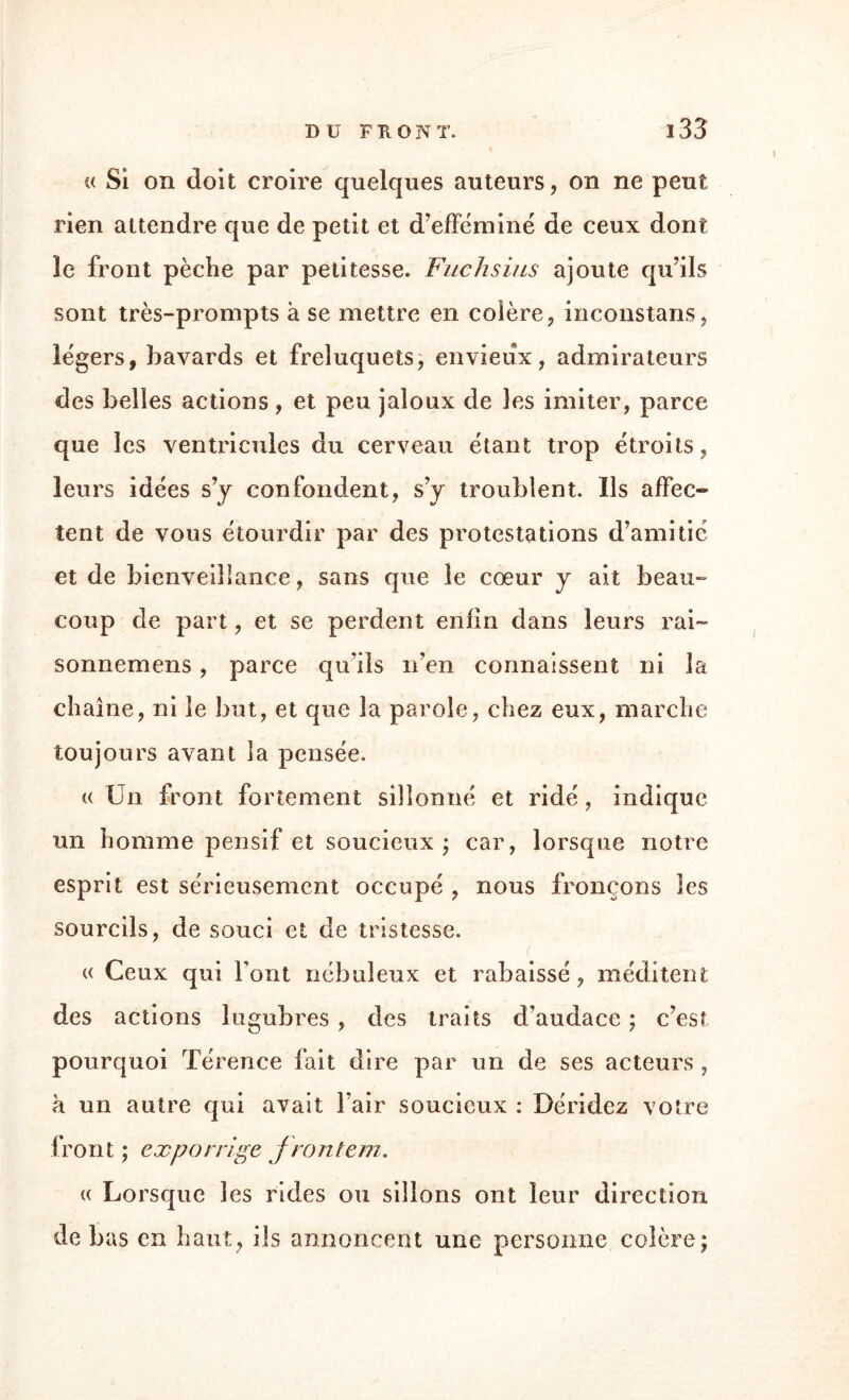 DU F K O N T. î33 « Si on doit croire quelques auteurs, on ne peut rien attendre que de petit et d’efféminé de ceux dont 3e front pèche par petitesse. Fuchsias ajoute qu’ils sont très-prompts à se mettre en colère, inconstans, légers, bavards et freluquets, envieux, admirateurs des belles actions , et peu jaloux de les imiter, parce que les ventricules du cerveau étant trop étroits, leurs idées s’y confondent, s’y troublent. Ils affec¬ tent de vous étourdir par des protestations d’amitié et de bienveillance, sans que le cœur y ait beau¬ coup de part, et se perdent enfin dans leurs rai- sonnemens , parce qu’ils n’en connaissent ni la chaîne, ni le but, et que la parole, chez eux, marche toujours avant la pensée. « Un front fortement sillonné et ridé, indique un homme pensif et soucieux ; car, lorsque notre esprit est sérieusement occupé , nous fronçons les sourcils, de souci et de tristesse. « Ceux qui Font nébuleux et rabaissé, méditent des actions lugubres , des traits d’audace ; c’est pourquoi Térence fait dire par un de ses acteurs , à un autre qui avait l’air soucieux : Déridez votre front ; exporrlge fronton. « Lorsque les rides ou sillons ont leur direction de bas en haut, ils annoncent une personne colère j