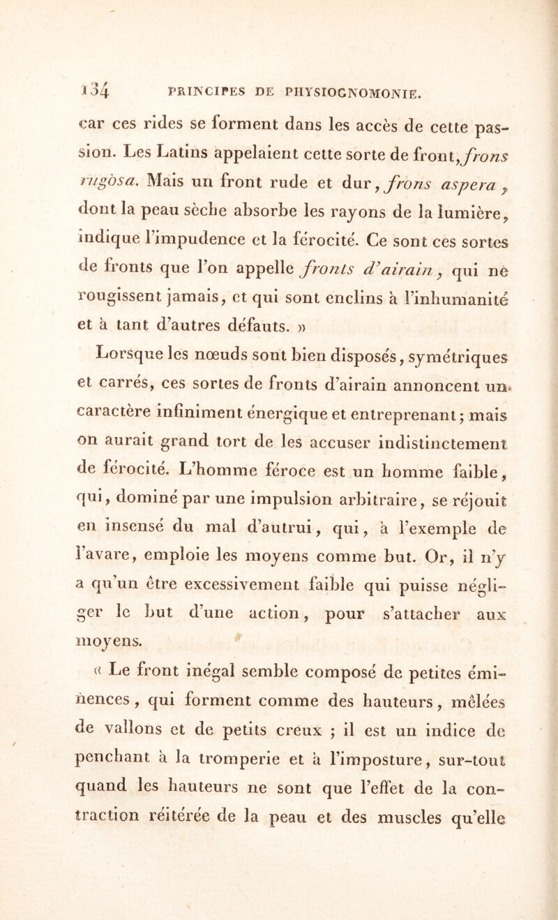 car ces rides se forment dans les accès de cette pas¬ sion. Les Latins appelaient cette sorte de front,frons rugosa. Mais un front rude et dur, frons as per a y dont la peau sèche absorbe les rayons de la lumière, indique 1 impudence et la férocité. Ce sont ces sortes de fronts que l’on appelle fronts d’airain, qui ne rougissent jamais, et qui sont enclins à l’inhumanité et à tant d’autres défauts. » Lorsque les nœuds sont bien disposés, symétriques et carrés, ces sortes de fronts d’airain annoncent un caractère infiniment énergique et entreprenant; mais on aurait grand tort de les accuser indistinctement de férocité. L’homme féroce est un homme faible, qui, dominé par une impulsion arbitraire, se réjouit en insensé du mal d’autrui, qui, a l’exemple de l’avare, emploie les moyens comme but. Or, il n’y a qu un être excessivement faible qui puisse négli¬ ger le but d’une action, pour s’attacher aux moyens. « Le front inégal semble composé de petites émi¬ nences , qui forment comme des hauteurs, mêlées de vallons et de petits creux ; il est un indice de penchant à la tromperie et a l’imposture, sur-tout quand les hauteurs ne sont que l’effet de la con¬ traction réitérée de la peau et des muscles qu’elle