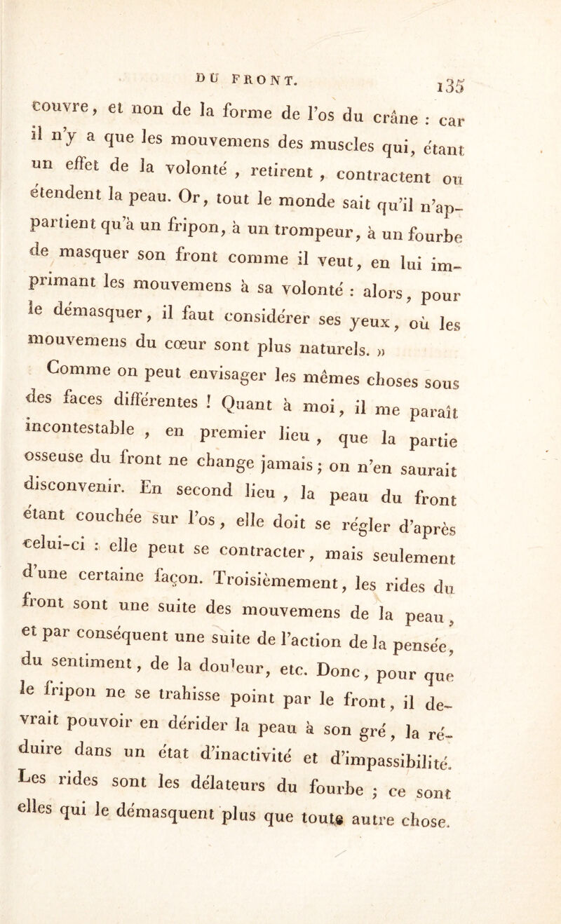 coirvre, et non de la forme de l’os du crâne : car d ny a que les mouvemens des muscles qui, étant un eflet de la volonté , retirent , contractent ou étendent la peau. Or, tout le monde sait qu’il n’ap- parnent qu’à un fripon, à un trompeur, à un fourbe de masquer son front comme il veut, en lui im¬ primant les mouvemens à sa volonté : alors, pour !e démasquer, il faut considérer ses jeux, où les mouvemens du cœur sont plus naturels. „ Comme on peut envisager les mêmes choses sous des faces différentes ! Quant à moi, il me paraît incontestable , en premier lieu , que la partie osseuse du front ne change jamais ; on n’en saurait disconvenir. En second lieu , la peau du front étant couchée sur l’os, elle doit se régler d’après celui-ci : elle peut se contracter, mais seulement d’une certaine façon. Troisièmement, les rides du front sont une suite des mouvemens de la peau, et par conséquent une suite de l’action de la pensée du sentiment, de la douleur, etc. Donc, pour que le fripon ne se trahisse point par le front, il de¬ vrait pouvoir en dérider la peau à son gré, la ré¬ duire dans un état d’inactivité et d’impassibilité. Les rides sont les délateurs du fourbe ; ce sont elles qui le démasquent plus que tout* autre chose.