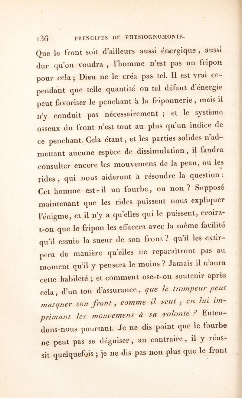 Que le front soit d’ailleurs aussi énergique , aussi dur qu’on voudra , l’homme n’est pas un fripon pour cela j Dieu ne le' créa pas tel. 11 est trai cc- pendant que telle quantité ou tel dclaut d cnergie peut favoriser le penchant a la friponnerie , mais il n’y conduit pas nécessairement ; et le système osseux du front n’est tout au plus qu’un indice de ce penchant. Cela étant, et les parties solides n’ad¬ mettant aucune espèce de dissimulation, il faudra consulter encore les mouvemens de la peau, ou les rides , qui nous aideront à résoudre la question : Cet homme est-il un fourbe, ou non? Supposé maintenant que les rides puissent nous expliquer l’énigme, et il n’y a quelles qui le puissent, croira- t-on que le fripon les effacera avec la même facilité qu’il essuie la sueur de son front ? qu’il les extir- pera de manière qu’elles ne reparaîtront pas au moment qu il y pensera le moins ? Jamais il n aura cette habileté ; et comment ose-t-on soutenir après cela, d’un ton d’assurance, que le trompeur peut masquer son front, comme il veut , en lui im¬ primant les mouvemens à sa volonté P Enten¬ dons-nous pourtant. Je ne dis point que le fourbe nç peut pas se déguiser, au contraire , il y réus¬ sit quelquefois } je ne dis pas non plus que le front