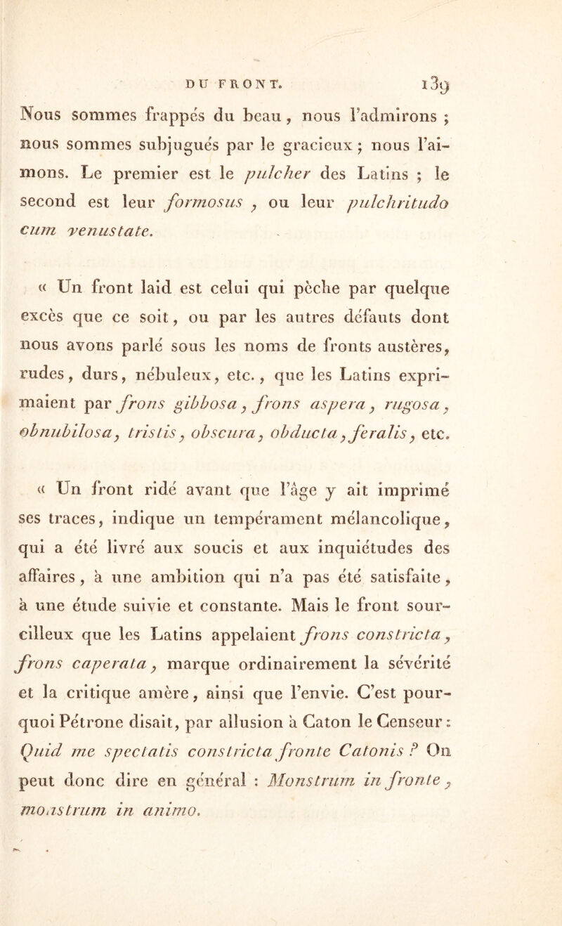 Nous sommes frappés du beau , nous l’admirons ; nous sommes subjugués par le gracieux ; nous Fai-» mons. Le premier est le pnicher des Latins ; le second est leur formosus ; ou leur pulchritudo cum venus ta te. « Un front laid est celui qui pèche par quelque excès que ce soit, ou par les autres défauts dont nous avons parlé sous les noms de fronts austères, rudes, durs, nébuleux, etc., que les Latins expri¬ maient par frons gibbosa, frons as per a y rugosa ? obnubilosa y tris lis y obscura: obducta y feraiis ; etc» « Un front ridé avant que Fâge y ait imprimé ses traces, indique un tempérament mélancolique, qui a été livré aux soucis et aux inquiétudes des affaires , a une ambition qui n’a pas été satisfaite, à une étude suivie et constante. Mais le front sour¬ cilleux que les Latins appelaient frons co ns trie ta y frons caperata, marque ordinairement la sévérité et la critique amère, ainsi que l’envie. C’est pour¬ quoi Pétrone disait, par allusion a Caton le Censeur: Çuid me spectatis cons trie ta fronte Catonis ? On peut donc dire en général : Monstrum in fronte y monstrum in anirno.