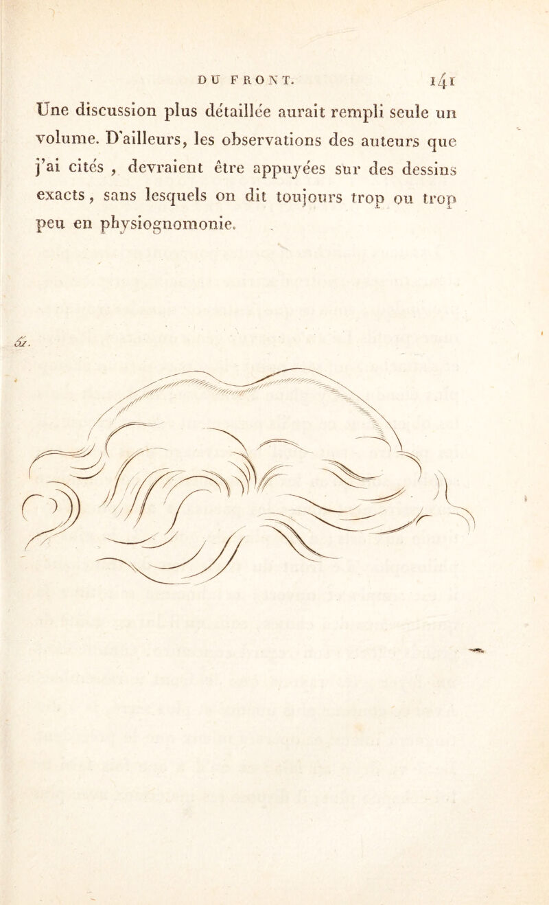 Line discussion plus détaillée aurait rempli seule un volume. D’ailleurs ? les observations des auteurs que j’ai cités , devraient être appuyées sur des dessins exacts, sans lesquels on dit toujours trop ou trop peu en physiognomonie. 6j.