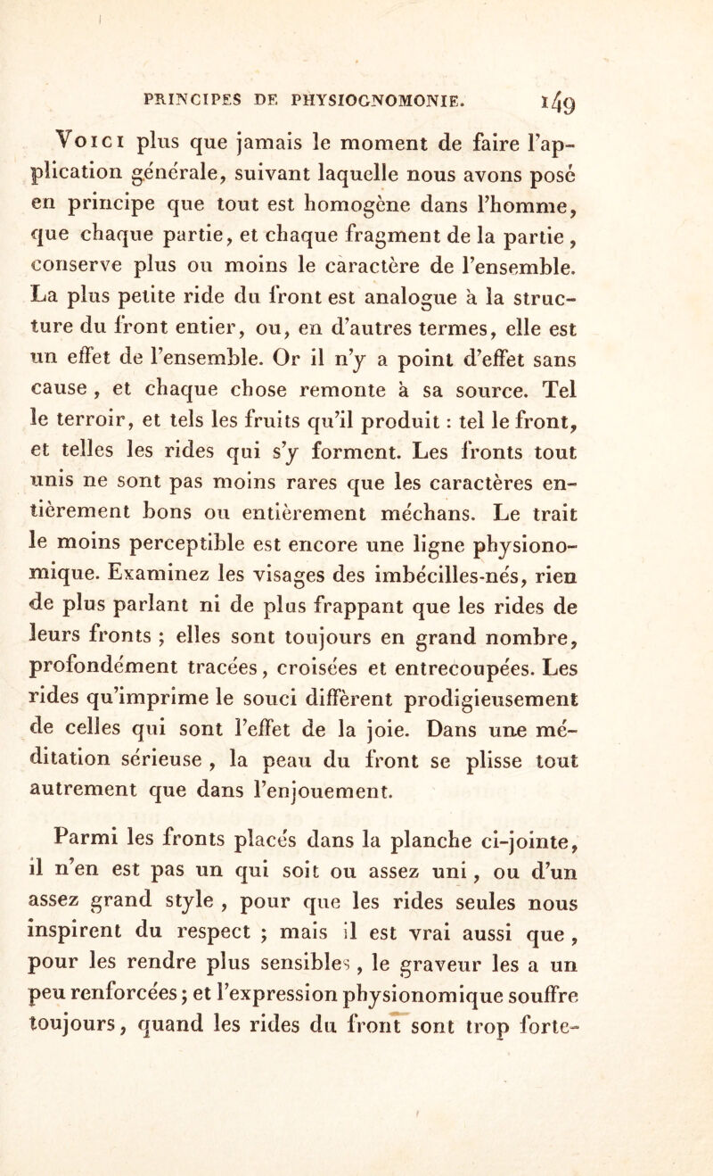 Voici plus que jamais le moment de faire Fap- plication générale, suivant laquelle nous avons posé en principe que tout est homogène dans l’homme, que chaque partie, et chaque fragment de la partie , conserve plus ou moins le caractère de fensemble. La plus petite ride du front est analogue à la struc¬ ture du Iront entier, ou, en d’autres termes, elle est un efïet de l’ensemble. Or il n’y a point d’effet sans cause , et chaque chose remonte à sa source. Tel le terroir, et tels les fruits qu’il produit : tel le front, et telles les rides qui s’y forment. Les fronts tout unis ne sont pas moins rares que les caractères en¬ tièrement bons ou entièrement méchans. Le trait le moins perceptible est encore une ligne physiono- mique. Examinez les visages des imbécilles-nés, rien de plus pariant ni de plus frappant que les rides de leurs fronts ; elles sont toujours en grand nombre, profondément tracées, croisées et entrecoupées. Les rides qu’imprime le souci diffèrent prodigieusement de celles qui sont l’effet de la joie. Dans une mé¬ ditation sérieuse , la peau du front se plisse tout autrement que dans l’enjouement. Parmi les fronts placés dans la planche ci-jointe, il n’en est pas un qui soit ou assez uni, ou d’un assez grand style , pour que les rides seules nous inspirent du respect ; mais il est vrai aussi que , pour les rendre plus sensibles, le graveur les a un peu renforcées ; et l’expression physionomique souffre toujours, quand les rides du front sont trop forte-