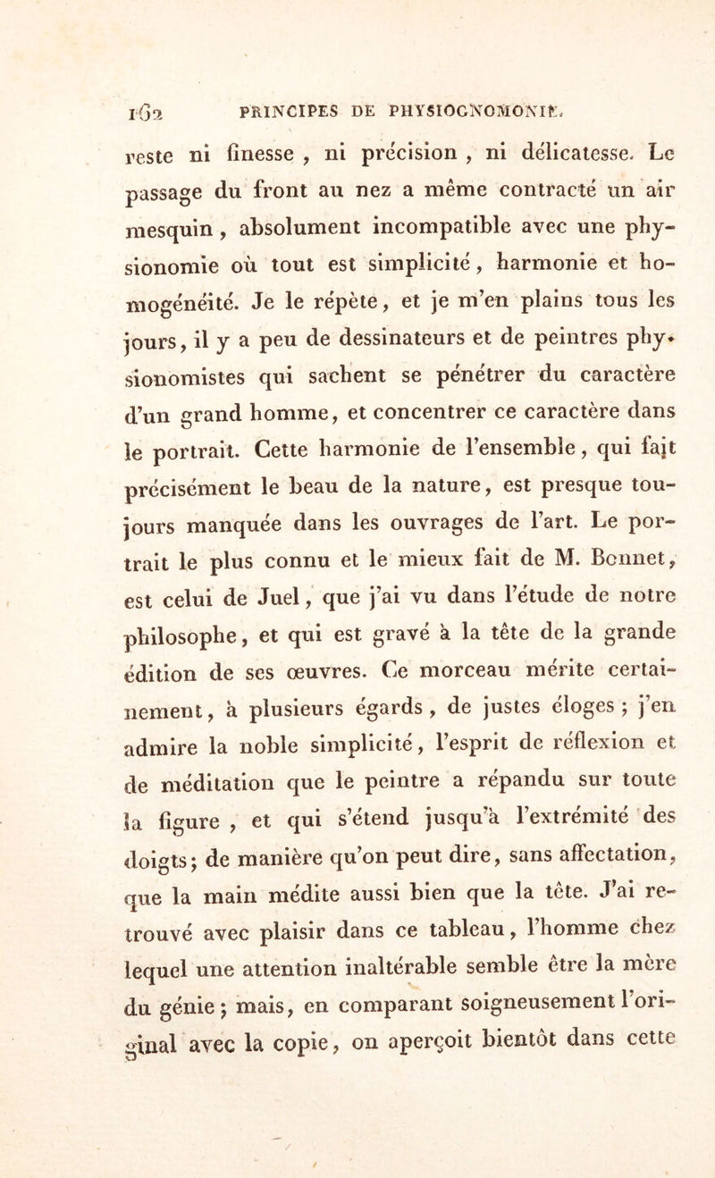 ment prononcées, et sur-tout quand la contraction de la peau n’est pas un mouvement volontaire. Les quatre premiers fronts de la planche appartiennent à des gens sensés. Difficultueux a l’excès , le i s’é¬ puise en plans et en projets. Le a a de la capacité et une mémoire étonnante, mais je ne lui trouve rien de grand. 3 est judicieux , sans beaucoup de pénétration. f\ a le plus de génie et le plus de raisonnement. t * ■ • A en juger par la forme et par les rides, 5 me paraît* le plus sage des quatre derniers. 6 est plus énergique, plus pénétrant, plus ferme, mais il est presque trop raisonnable. Le 7 est un caractère d’airain, qui a moins de réflexion et plus de force que les précé- dens ; il ne prend pas facilement des impressions , il y résiste long-temps et s’en défie ; mais une fois reçues, elles sont ineffaçables chez lui : qu’il se garde donc bien d’adopter une idée, à moins d’en avoir suffisamment reconnu la vérité ! Mon sentiment et mon expérience m’entraînent de préférence vers le 8 : pureté , générosité , sérénité , tranquillité et douceur, il a tout cela ; et en outre , un caractère aimant, mais qui mettra dans ses attachemens plus de constance que de chaleur.