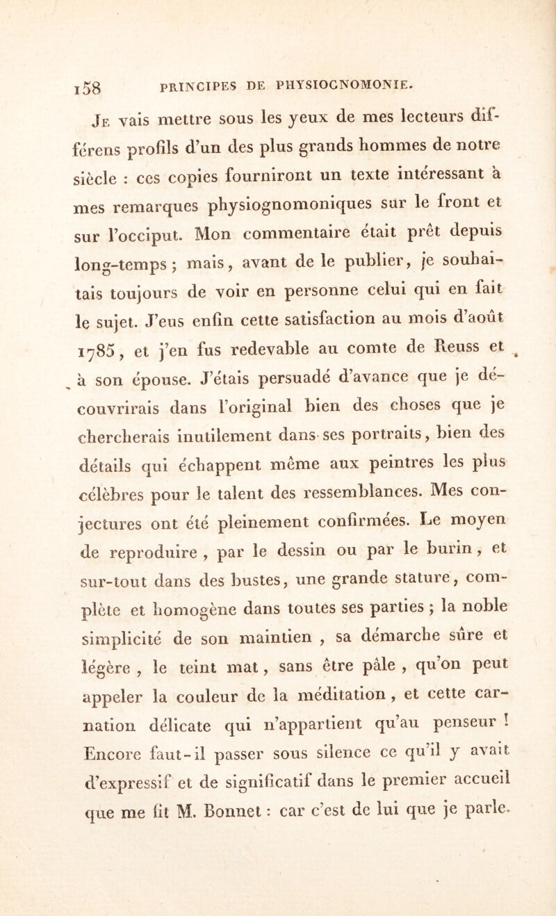 Je vais mettre sous les yeux de mes lecteurs dif¬ fère ns profils d’un des plus grands hommes de notre siècle i ces copies fourniront un texte intéressant a mes remarques physiognomoniques sur le front et sur l’occiput. Mon commentaire était prêt depuis long-temps ; mais, avant de le publier, je souhai¬ tais toujours de voir en personne celui qui en fait le sujet. J’eus enfin cette satisfaction au mois d’août 1785, et j’en fus redevable au comte de Reuss et à son épouse. J etais persuade d’avance que je dé¬ couvrirais dans l’original bien des choses que je chercherais inutilement dans- ses portraits, bien des détails qui échappent même aux peintres les plus célèbres pour le talent des ressemblances. Mes con¬ jectures ont été pleinement confirmées. Le moyen de reproduire , par le dessin ou par le burin, et sur-tout dans des bustes, une grande stature, com¬ plète et homogène dans toutes ses parties ; la noble simplicité de son maintien , sa démarché sure et légère , le teint mat, sans être pâle , qu’on peut appeler la couleur de la méditation , et cette car¬ nation délicate qui n’appartient qu’au penseur ! Encore faut-il passer sous silence ce qu’il y avait d’expressif et de significatif dans le premier accueil que me fit M. Bonnet : car c’est de lui que je parle.