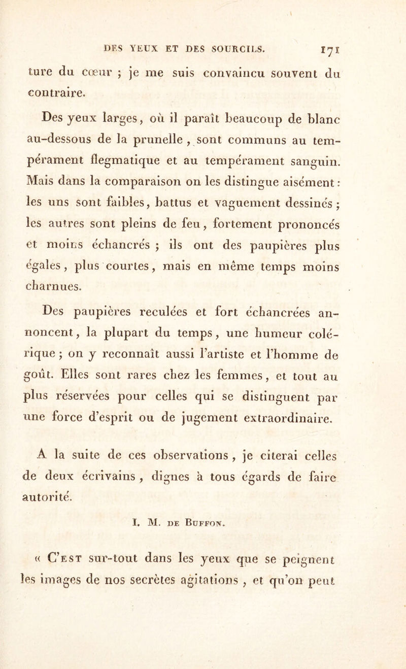 ture du cœur ; je me suis convaincu souvent du contraire. Des yeux larges, ou il paraît beaucoup de blanc au-dessous de la prunelle , sont communs au tem¬ pérament flegmatique et au tempérament sanguin. Mais dans la comparaison on les distingue aisément : les uns sont faibles, battus et vaguement dessinés; les autres sont pleins de feu, fortement prononcés et moins écliancrés ; ils ont des paupières plus égales, plus courtes, mais en même temps moins charnues. Des paupières reculées et fort échancrées an¬ noncent , la plupart du temps, une humeur colé¬ rique ; on y reconnaît aussi l’artiste et l’homme de goût. Elles sont rares chez les femmes, et tout au plus réservées pour celles qui se distinguent par une force d’esprit ou de jugement extraordinaire. A la suite de ces observations , je citerai celles de deux écrivains , dignes à tous égards de faire autorité. I. M. DE BüFFON. « C’est sur-tout dans les yeux que se peignent les images de nos secrètes agitations , et qu’on peut