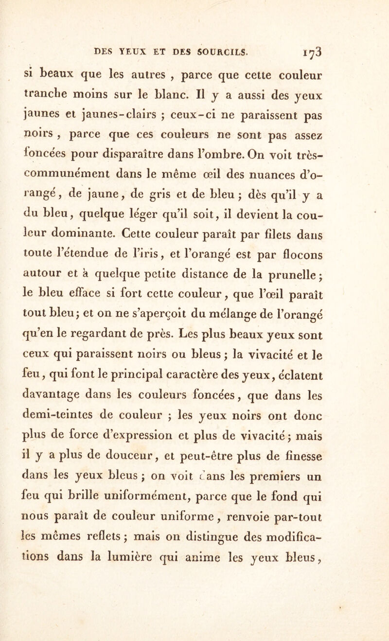 si beaux que les autres , parce que cette couleur tranche moins sur le blanc. Il y a aussi des yeux jaunes et jaunes-clairs ; ceux-ci ne paraissent pas noirs , parce que ces couleurs ne sont pas assez foncées pour disparaître dans Fombre. On voit très- communément dans le même œil des nuances d’o¬ rangé, de jaune, de gris et de bleu ; dès qu’il y a du bleu, quelque léger qu’il soit, il devient la cou¬ leur dominante. Cette couleur paraît par filets dans toute l’étendue de l’iris, et l’orangé est par flocons autour et k quelque petite distance de la prunelle ; le bleu efface si fort cette couleur, que l’œil paraît tout bleu ; et on ne s’aperçoit du mélange de l’orangé qu’en le regardant de près. Les plus beaux yeux sont ceux qui paraissent noirs ou bleus ; la vivacité et le feu, qui font le principal caractère des yeux, éclatent davantage dans les couleurs foncées, que dans les demi-teintes de couleur ; les yeux noirs ont donc plus de force d’expression et plus de vivacité ; mais il y a plus de douceur, et peut-être plus de finesse dans les yeux bleus \ on voit fans les premiers un feu qui brille uniformément, parce que le fond qui nous paraît de couleur uniforme , renvoie par-tout les mêmes reflets ; mais on distingue des modifica¬ tions dans la lumière qui anime les yeux bleus,