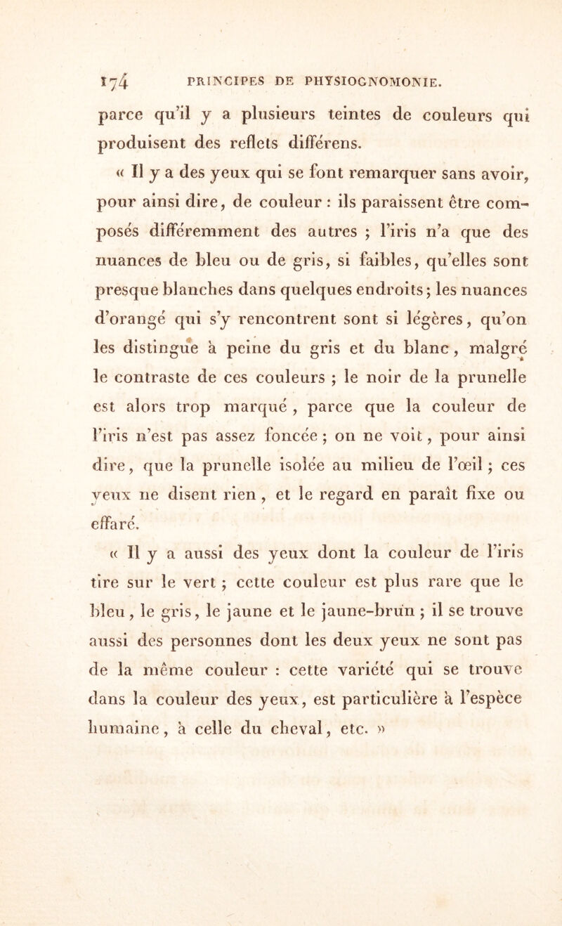 parce qu’il y a plusieurs teintes de couleurs qui produisent des reflets différens. « h 7 a des yeux qui se font remarquer sans avoir, pour ainsi dire, de couleur : ils paraissent être com¬ posés différemment des autres ; l’iris n’a que des nuances de bleu ou de gris, si faibles, qu’elles sont presque blanches dans quelques endroits; les nuances d’orangé qui s’y rencontrent sont si légères, qu’on les distingue a peine du gris et du blanc, malgré le contraste de ces couleurs ; le noir de la prunelle est alors trop marqué , parce que la couleur de l’iris n’est pas assez foncée ; on ne voit, pour ainsi dire, que la prunelle isolée au milieu de l’œil ; ces yeux ne disent rien , et le regard en paraît fixe ou effaré. « Il y a aussi des yeux dont la couleur de l’iris tire sur le vert ; cette couleur est plus rare que le bleu, le gris, le jaune et le jaune-brun ; il se trouve aussi des personnes dont les deux yeux ne sont pas de la même couleur : cette variété qui se trouve dans la couleur des yeux, est particulière a l’espèce humaine, a celle du cheval, etc. »