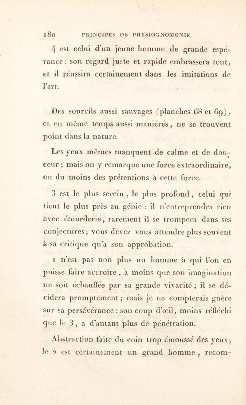 4 est celui d’un jeune homme de grande espé¬ rance : son regard juste et rapide embrassera tout, et il réussira certainement dans les imitations de Fart. Des sourcils aussi sauvages (planches 68 et 69) , et en meme temps aussi maniérés, ne se trouvent point dans la nature. Les jeux mêmes manquent de calme et de dou¬ ceur ; mais on j remarque une force extraordinaire, ou du moins des prétentions a cette force. 3 est le plus serein , le plus profond, celui qui tient le plus près au génie : il n’entreprendra rien avec étourderie, rarement il se trompera dans ses conjectures; vous devez vous attendre plus souvent il sa critique qu’à son approbation. 1 n’est pas non plus un homme à qui Ton en puisse faire accroire , à moins que son imagination ne soit échauffée par sa grande vivacité ; il se dé¬ cidera promptement ; mais je ne compterais guère sur sa persévérance : son coup d’œil, moins réfléchi que le 3, a d’autant plus de pénétration. Abstraction faite du coin trop émoussé des jeux, le 2 est certainement un grand homme , recoin-