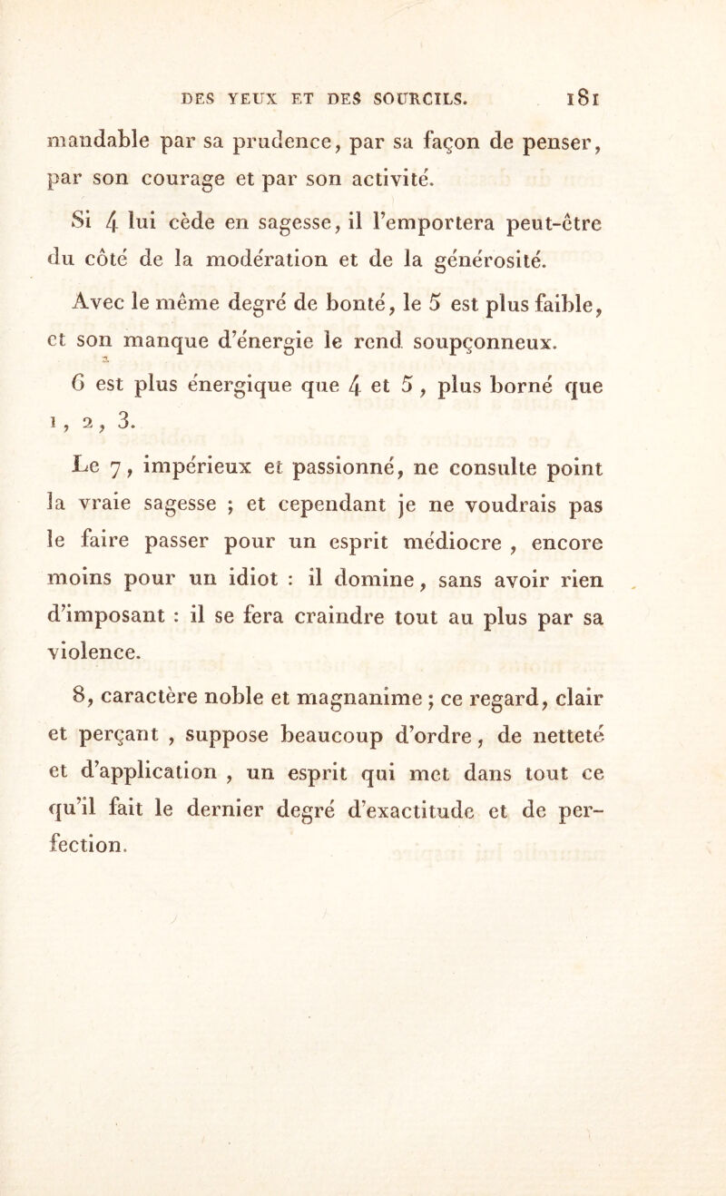 mandable par sa prudence, par sa façon de penser, par son courage et par son activité'. Si 4 lui cède en sagesse, il l’emportera peut-être du côté de la modération et de la générosité. Avec le même degré de bonté, le 5 est plus faible, et son manque d’énergie le rend soupçonneux. 6 est plus énergique que 4 et 5 , plus borné que i , 2 , 3. Le 7, impérieux et passionné, ne consulte point la vraie sagesse ; et cependant je ne voudrais pas le faire passer pour un esprit médiocre , encore moins pour un idiot : il domine, sans avoir rien d’imposant : il se fera craindre tout au plus par sa violence. 8, caractère noble et magnanime ; ce regard, clair et perçant , suppose beaucoup d’ordre, de netteté et d’application , un esprit qui met dans tout ce qu il fait le dernier degré d’exactitude et de per¬ fection.