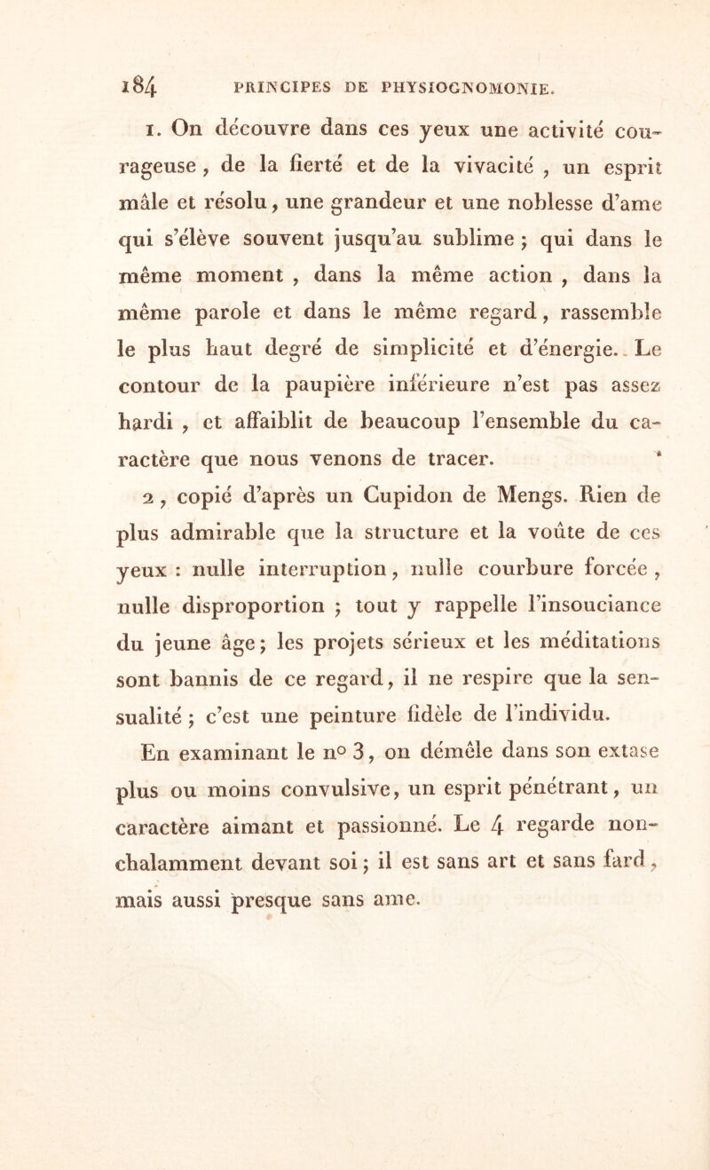 i. On découvre dans ces yeux une activité cou¬ rageuse , de la fierté et de la vivacité , un esprit mâle et résolu, une grandeur et une noblesse d’ame qui s’élève souvent jusqu’au sublime ; qui dans le même moment , dans la même action , dans la même parole et dans le même regard, rassemble le plus haut degré de simplicité et d’énergie.. Le contour de la paupière inférieure n’est pas assez hardi , et affaiblit de beaucoup l’ensemble du ca¬ ractère que nous venons de tracer. 2 , copié d’après un Cupidon de Mengs. Rien de plus admirable que la structure et la voûte de ces yeux : nulle interruption , nulle courbure forcée , nulle disproportion ; tout y rappelle l’insouciance du jeune âge; les projets sérieux et les méditations sont bannis de ce regard, il ne respire que la sen¬ sualité ; c’est une peinture fidèle de l’individu. En examinant le n° 3, on démêle dans son extase plus ou moins convulsive, un esprit pénétrant, un caractère aimant et passionné. Le 4 regarde non¬ chalamment devant soi ; il est sans art et sans fard , mais aussi presque sans ame.