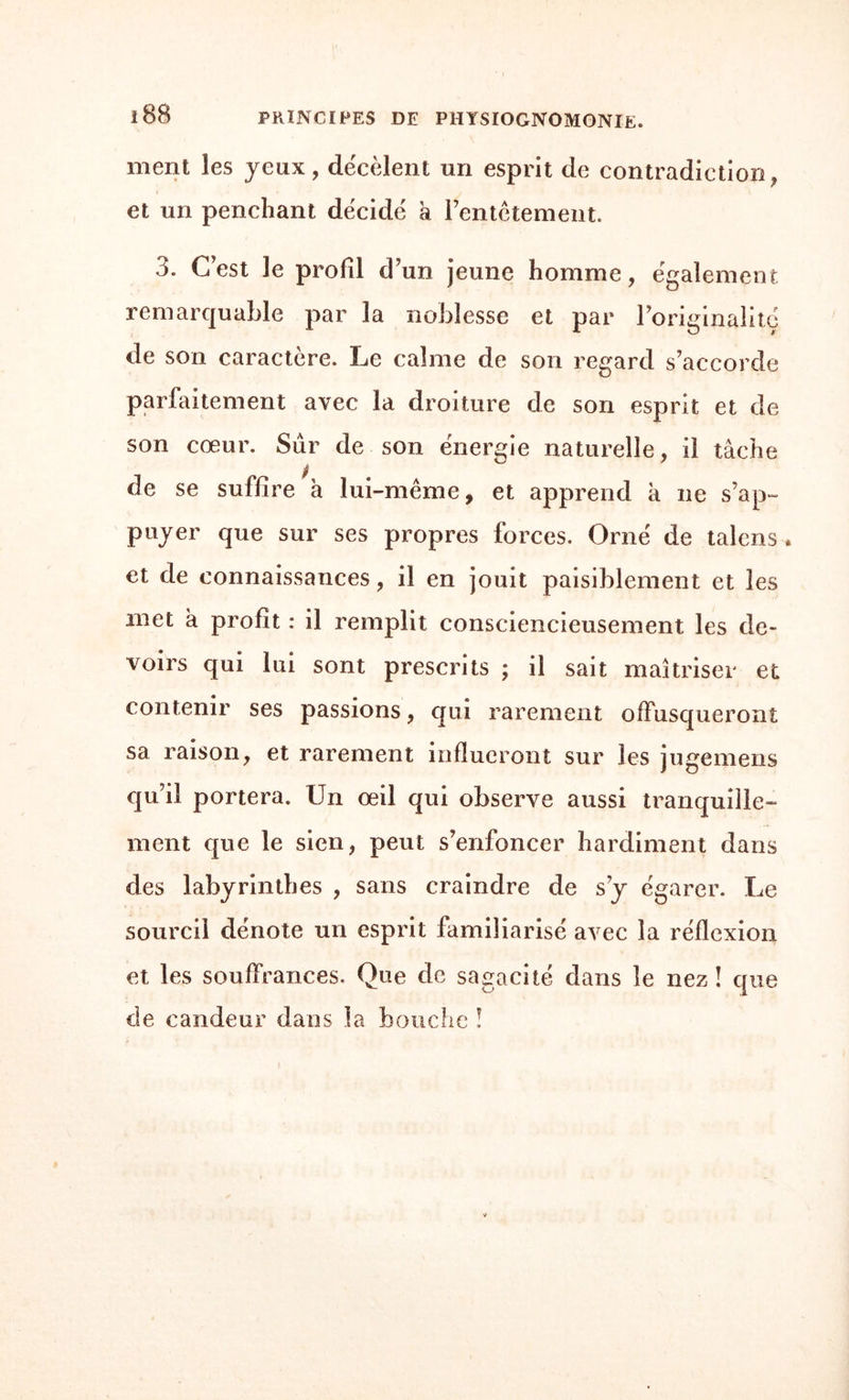 l88 PRINCIPES DE physiognomonie. ment les yeux, dëcèlent un esprit de contradiction, et un penchant décidé a l’entêtement. 3. C’est le profil d’un jeune homme, egalement remarquable par la noblesse et par l’originalité de son caractère. Le calme de son regard s’accorde parfaitement avec la droiture de son esprit et de son cœur. Sûr de son énergie naturelle, il tâche de se suffire à lui-même, et apprend k ne s’ap¬ puyer que sur ses propres forces. Orné de talens. et de connaissances, il en jouit paisiblement et les inet a profît : il remplit consciencieusement les de¬ voirs qui lui sont prescrits ; il sait maîtriser et contenir ses passions, qui rarement offusqueront sa raison, et rarement influeront sur les jugemens qu’il portera. Un œil qui observe aussi tranquille¬ ment que le sien, peut s’enfoncer hardiment dans des labyrinthes , sans craindre de s’y égarer. Le sourcil dénote un esprit familiarisé avec la réflexion et les souffrances. Que de sagacité dans le nez ! que de candeur dans la bouche !