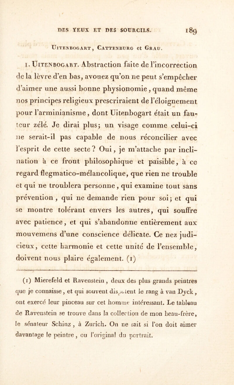 UlTENBOGART , CATTENBURG et GRAU. i. Uitenbogart. Abstraction faite de l’incorrection de la lèvre d’en bas. avouez qu’on ne peut s’empêcher d’aimer une aussi bonne physionomie , quand même nos principes religieux prescriraient de l’éloignement pour l’arminianisme, dont Uitenbogart était un fau¬ teur zélé. Je dirai plus; un visage comme celui-ci ne serait-il pas capable de nous réconcilier avec l’esprit de cette secte ? Oui, je m’attache par incli¬ nation à ce front philosophique et paisible, à cc regard flegmatico-mélancolique, que rien ne trouble et qui ne troublera personne, qui examine tout sans prévention, qui ne demande rien pour soi; et qui se montre tolérant envers les autres, qui souffre avec patience, et qui s’abandonne entièrement aux mouvemens d’une conscience délicate. Ce nez judi¬ cieux, cette harmonie et cette unité de l’ensemble, doivent nous plaire également, (i) (i) Mierefeld et Ravenstein, deux des plus grands peintres que je connaisse, et qui souvent disaient le rang à van Dyck , ont exercé leur pinceau sur cet homme intéressant. Le tableau de Ravenstein se trouve clans la collection de mon beau-frère, le sénateur Schinz , à Zurich. On ne sait si l’on doit aimer davantage le peintre , ou l’original du portrait.