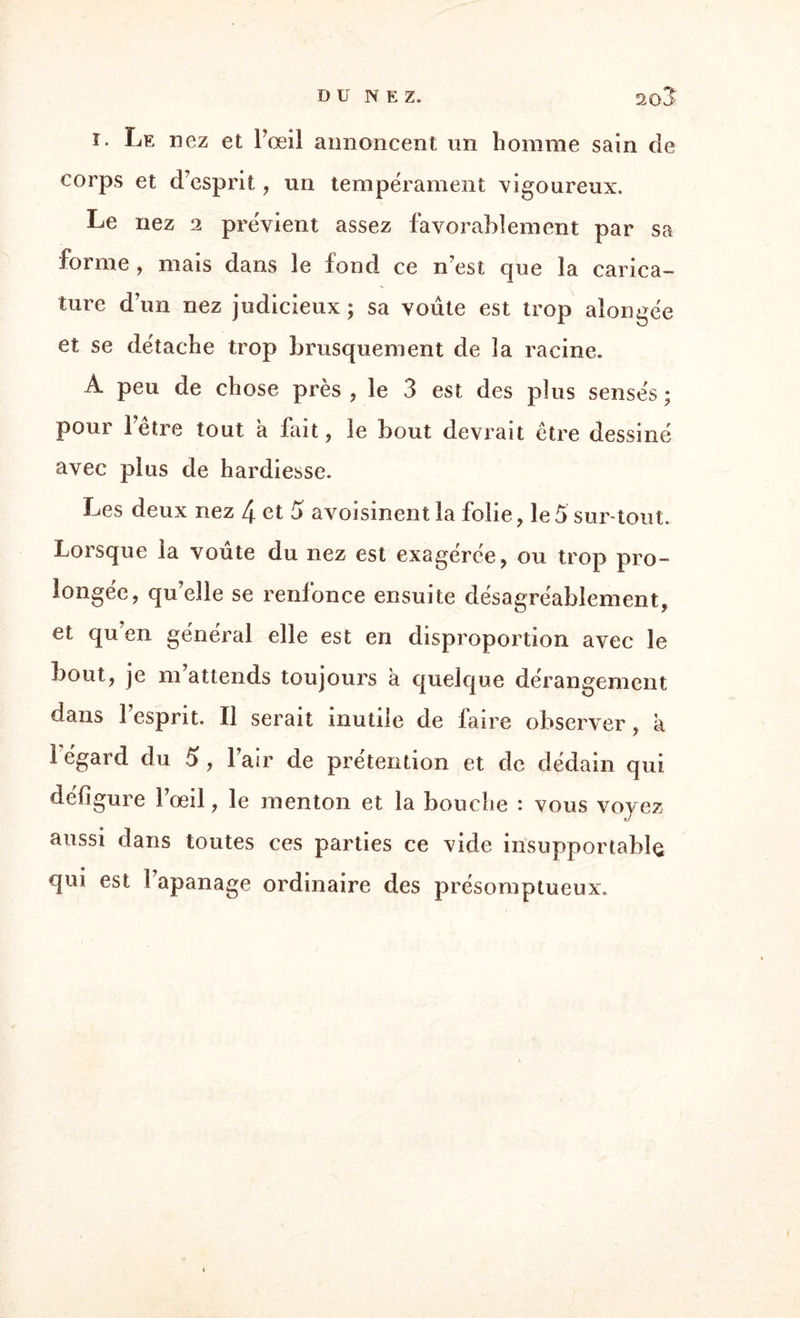 i. Le nez et Pœil annoncent un homme sain de corps et d esprit, un tempérament vigoureux. Le nez 2 prévient assez favorablement par sa forme , mais dans le fond ce n’est que la carica¬ ture dun nez judicieux ; sa voûte est trop aiongée et se détache trop brusquement de la racine. A peu de chose près, le 3 est des plus sensés; pour hêtre tout à fait, le bout devrait être dessiné avec plus de hardiesse. Les deux nez 4 et S avoisinent la folie, le5 sur tout. Lorsque la voûte du nez est exagérée, ou trop pro¬ longée, qu’elle se renfonce ensuite désagréablement, et qu en général elle est en disproportion avec le bout, je m attends toujours a quelque dérangement dans 1 esprit. Il serait inutile de laire observer , a 1 égard du 5, Pair de prétention et de dédain qui défigure Pœil, le menton et la bouche : vous voyez aussi dans toutes ces parties ce vide insupportable