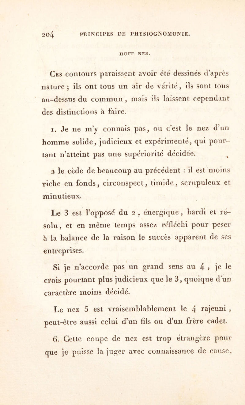 HUIT NEZ. Ces contours paraissent avoir été dessinés d'après nature; ils ont tous un air de vérité, ils sont tous au-dessus du commun , mais ils laissent cependant des distinctions à faire. i. Je ne m’y connais pas, ou c’est le nez d’un homme solide, judicieux et expérimenté, qui pour¬ tant n’atteint pas une supériorité décidée. â le cède de beaucoup au précédent : il est moins riche en fonds, circonspect, timide, scrupuleux et minutieux. Le 3 est l’opposé du 2 , énergique , hardi et ré¬ solu, et en même temps assez réfléchi pour peser à la balance de la raison le succès apparent de ses entreprises. Si je n’accorde pas un grand sens au 4 ? je le crois pourtant plus judicieux que le 3, quoique d’un caractère moins décidé. Le nez 5 est vraisemblablement le 4 rajeuni , peut-être aussi celui d’un fils ou d’un frère cadet» 6. Cette coupe de nez est trop étrangère pour que je puisse la juger avec connaissance de cause.