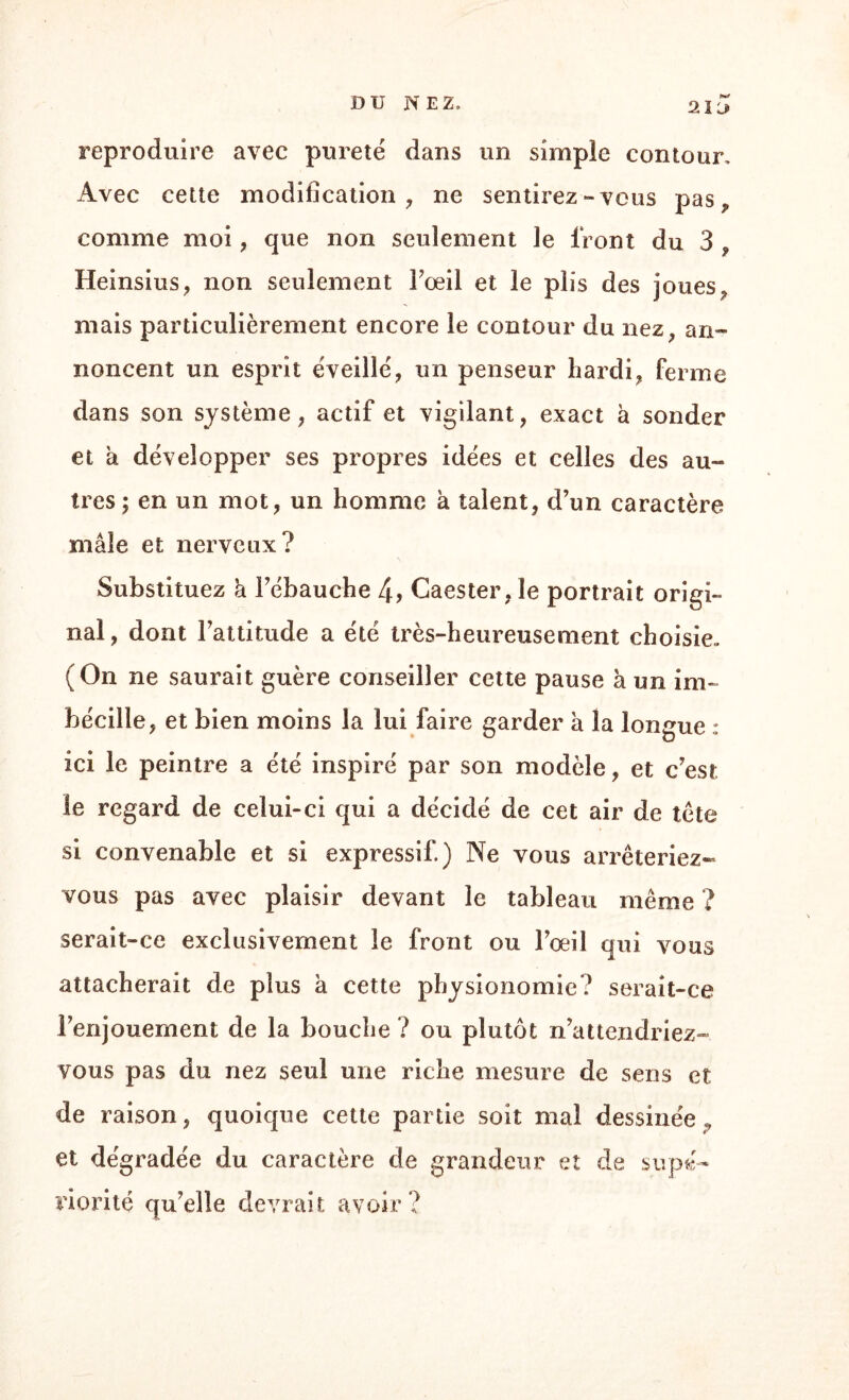 21 if reproduire avec pureté dans un simple contour. Avec cette modification, ne sentirez-vous pas, comme moi, que non seulement le front du 3 , Heinsius, non seulement l’œil et le plis des joues , mais particulièrement encore le contour du nez, an¬ noncent un esprit éveillé, un penseur hardi, ferme dans son système, actif et vigilant, exact à sonder et à développer ses propres idées et celles des au» très ; en un mot, un homme à talent, d’un caractère mâle et nerveux? Substituez a l’ébauche 4, Caester, le portrait origi¬ nal, dont l’attitude a été très-heureusement choisie. (On ne saurait guère conseiller cette pause à un im~ bécille, et bien moins la lui faire garder à la longue : ici le peintre a été inspiré par son modèle, et c’est le regard de celui-ci qui a décidé de cet air de tête si convenable et si expressif.) Ne vous arrêteriez- vous pas avec plaisir devant le tableau même ? serait-ce exclusivement le front ou l’œil qui vous attacherait de plus à cette physionomie? serait-ce l’enjouement de la bouche ? ou plutôt n’attendriez™ vous pas du nez seul une riche mesure de sens et de raison, quoique cette partie soit mal dessinée , et dégradée du caractère de grandeur et de supé¬ riorité qu’elle devrait avoir?