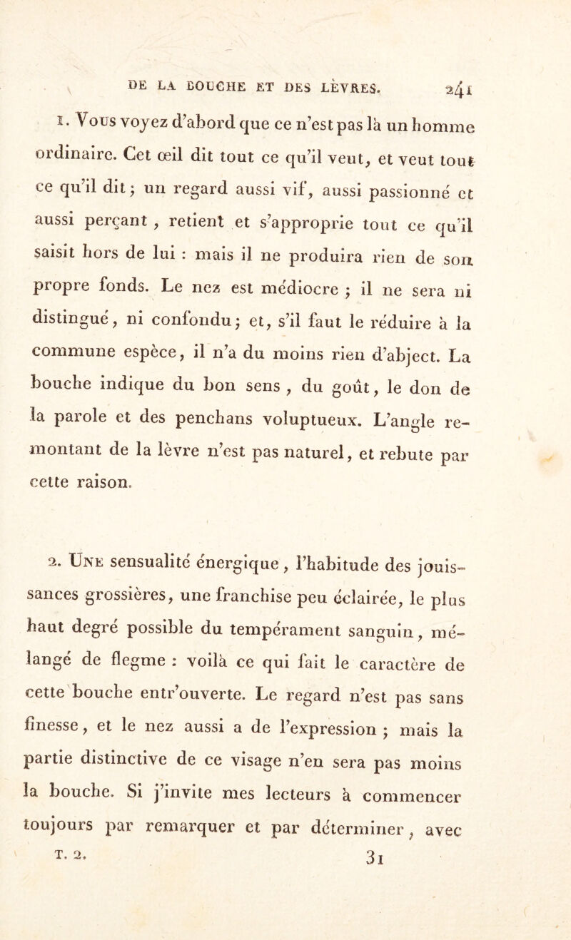 DE LA BOUCHE ET DES LEVRES. 2/^i i. Vous voyez d'abord que ce n’est pas là un homme ordinaire. Cet œil dit tout ce qu’il veut, et veut tout ce qu il dit ; un regard aussi vif, aussi passionné et aussi perçant , retient et s’approprie tout ce qu’il saisit hors de lui : mais il ne produira rien de son propre fonds. Le nez est médiocre ; il ne sera ni distingué, ni confondu; et, s’il faut le réduire à la commune espèce, il n’a du moins rien d’abject. La bouche indique du bon sens , du goût, le don de la parole et des penchans voluptueux. L’angle re¬ montant de la lèvre n’est pas naturel, et rebute par cette raison. 2. Une sensualité énergique, l’habitude des jouis¬ sances grossières, une franchise peu éclairée, le plus haut degré possible du tempérament sanguin, mé¬ langé de flegme : voilà ce qui fait le caractère de cette bouche entr’ouverte. Le regard n’est pas sans finesse, et le nez aussi a de l’expression ; mais la partie distinctive de ce visage n en sera pas moins la bouche. Si j invite mes lecteurs à commencer toujours par remarquer et par déterminer, avec 3i T. 2.