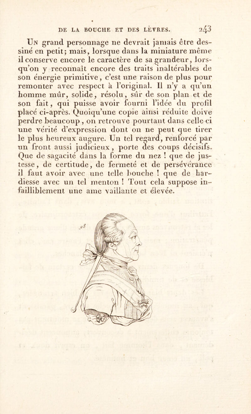 / DE LA BOUCHE ET DES LEVRES. 2/j.3 Un grand personnage ne devrait jamais être des¬ siné en petit; mais, lorsque dans la miniature même il conserve encore Je caractère de sa grandeur, lors- qu’on y reconnaît encore des traits inaltérables de son énergie primitive, c’est une raison de plus pour remonter avec respect à l’original. Il n’y a qu’un homme mûr, solide, résolu, sûr de son plan et de son fait, qui puisse avoir fourni l’idée du profil placé ci-après. Quoiqu’une copie ainsi réduite doive perdre beaucoup , on retrouve pourtant dans celle ci une vérité d’expression dont on ne peut que tirer le plus heureux augure. Un tel regard, renforcé par un front aussi judicieux, porte des coups décisifs. Que de sagacité dans la forme du nez ! que de jus¬ tesse, de certitude, de fermeté et de persévérance il faut avoir avec une telle bouche ! que de har¬ diesse avec un tel menton ! Tout cela suppose in¬ failliblement une ame vaillante et élevée.