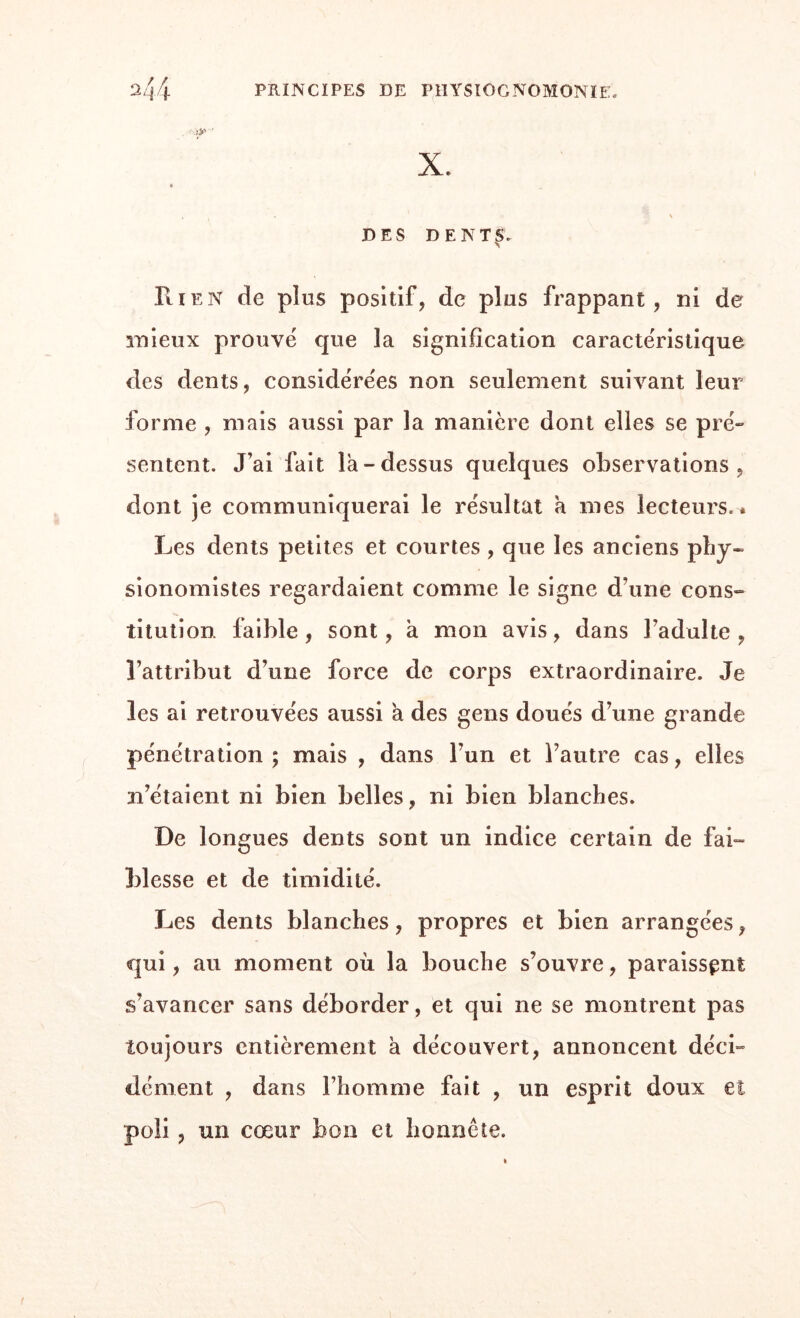 X. DES DENT £> ► Rien de plus positif, de plus frappant, ni de mieux prouvé que la signification caractéristique des dents, considérées non seulement suivant leur forme , mais aussi par la manière dont elles se pré» sentent. J’ai fait la-dessus quelques observations, dont je communiquerai le résultat a mes lecteurs.* Les dents petites et courtes, que les anciens phy- sionomistes regardaient comme le signe d’une cons¬ titution faible, sont, à mon avis, dans l’adulte, l’attribut d’une force de corps extraordinaire. Je les ai retrouvées aussi a des gens doués d’une grande pénétration; mais , dans l’un et l’autre cas, elles m’étaient ni bien belles, ni bien blanches. De longues dents sont un indice certain de fai¬ blesse et de timidité. Les dents blanches, propres et bien arrangées, qui, au moment où la bouche s’ouvre, paraissant s’avancer sans déborder, et qui ne se montrent pas toujours entièrement à découvert, annoncent déci¬ dément , dans l’homme fait , un esprit doux et poli , un cœur bon et honnête.